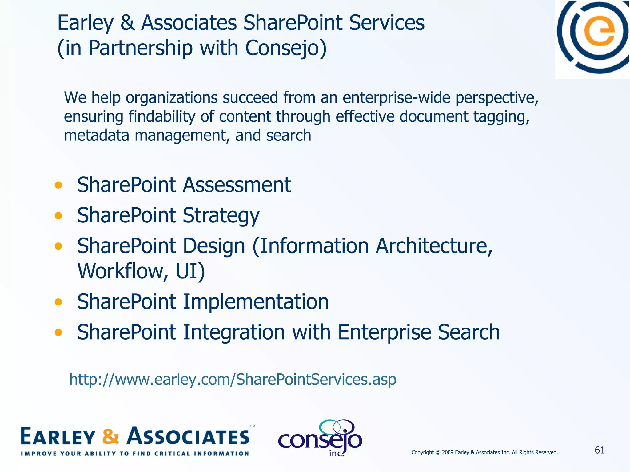 Earley & Associates SharePoint Services  (in Partnership with Consejo) SharePoint Assessment  SharePoint Strategy SharePoint Design (Information Architecture, Workflow, UI) SharePoint Implementation SharePoint Integration with Enterprise Search We help organizations succeed from an enterprise-wide perspective, ensuring findability of content through effective document tagging, metadata management, and search http://www.earley.com/SharePointServices.asp   