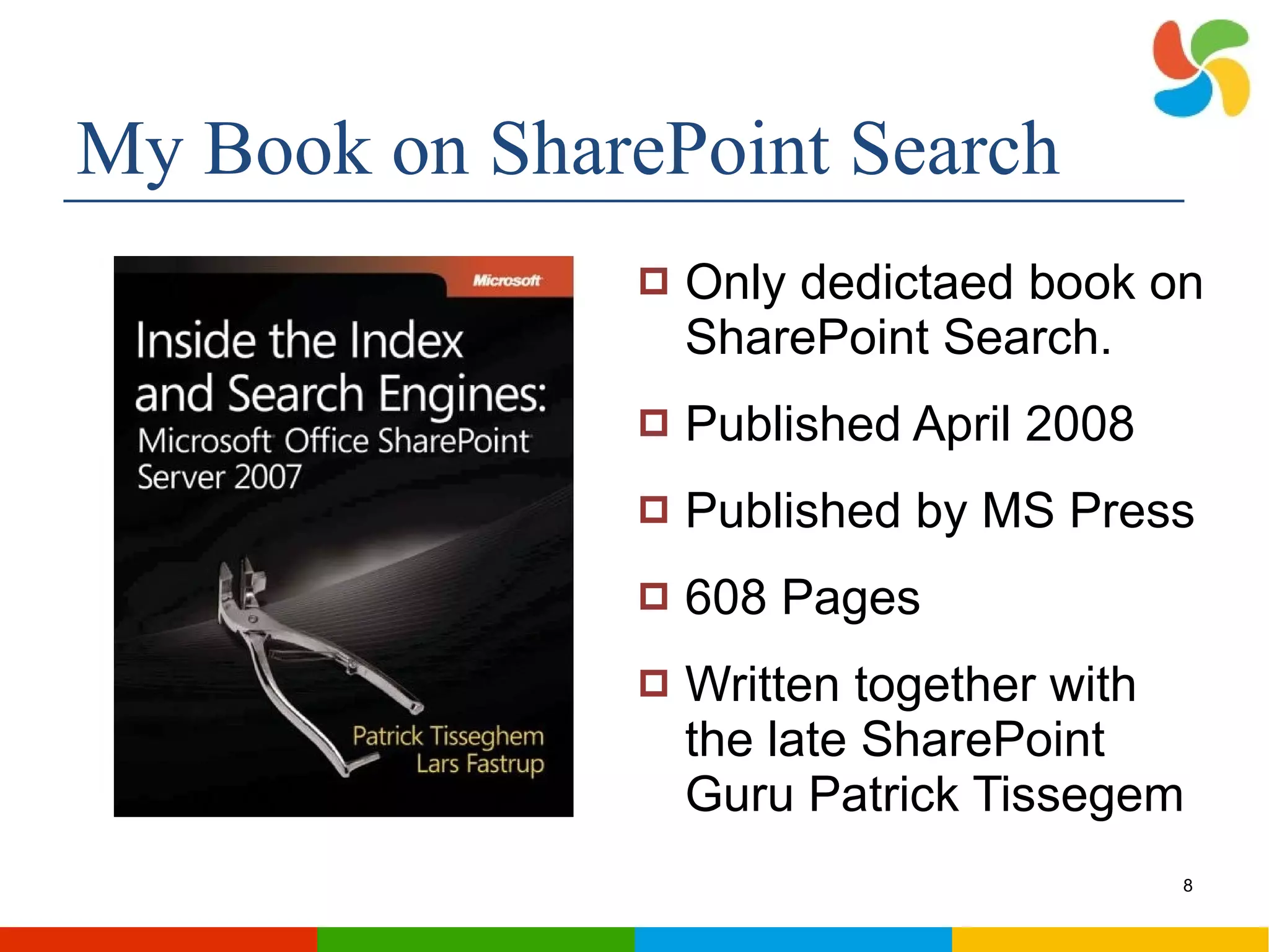 My Book on SharePoint Search Only dedictaed book on SharePoint Search. Published April 2008 Published by MS Press 608 Pages Written together with the late SharePoint Guru Patrick Tissegem 