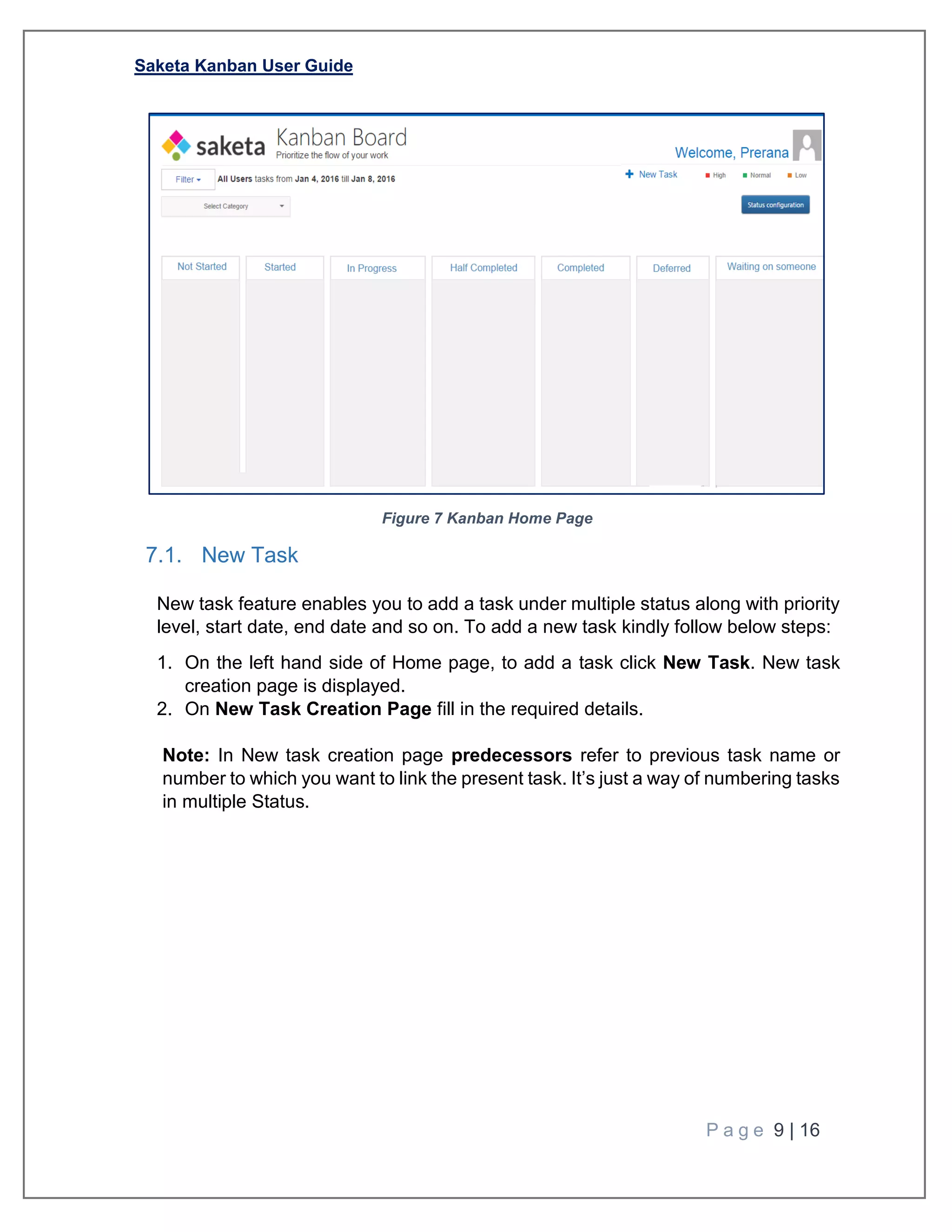 Saketa Kanban User Guide
P a g e 9 | 16
Figure 7 Kanban Home Page
7.1. New Task
New task feature enables you to add a task under multiple status along with priority
level, start date, end date and so on. To add a new task kindly follow below steps:
1. On the left hand side of Home page, to add a task click New Task. New task
creation page is displayed.
2. On New Task Creation Page fill in the required details.
Note: In New task creation page predecessors refer to previous task name or
number to which you want to link the present task. It’s just a way of numbering tasks
in multiple Status.
 