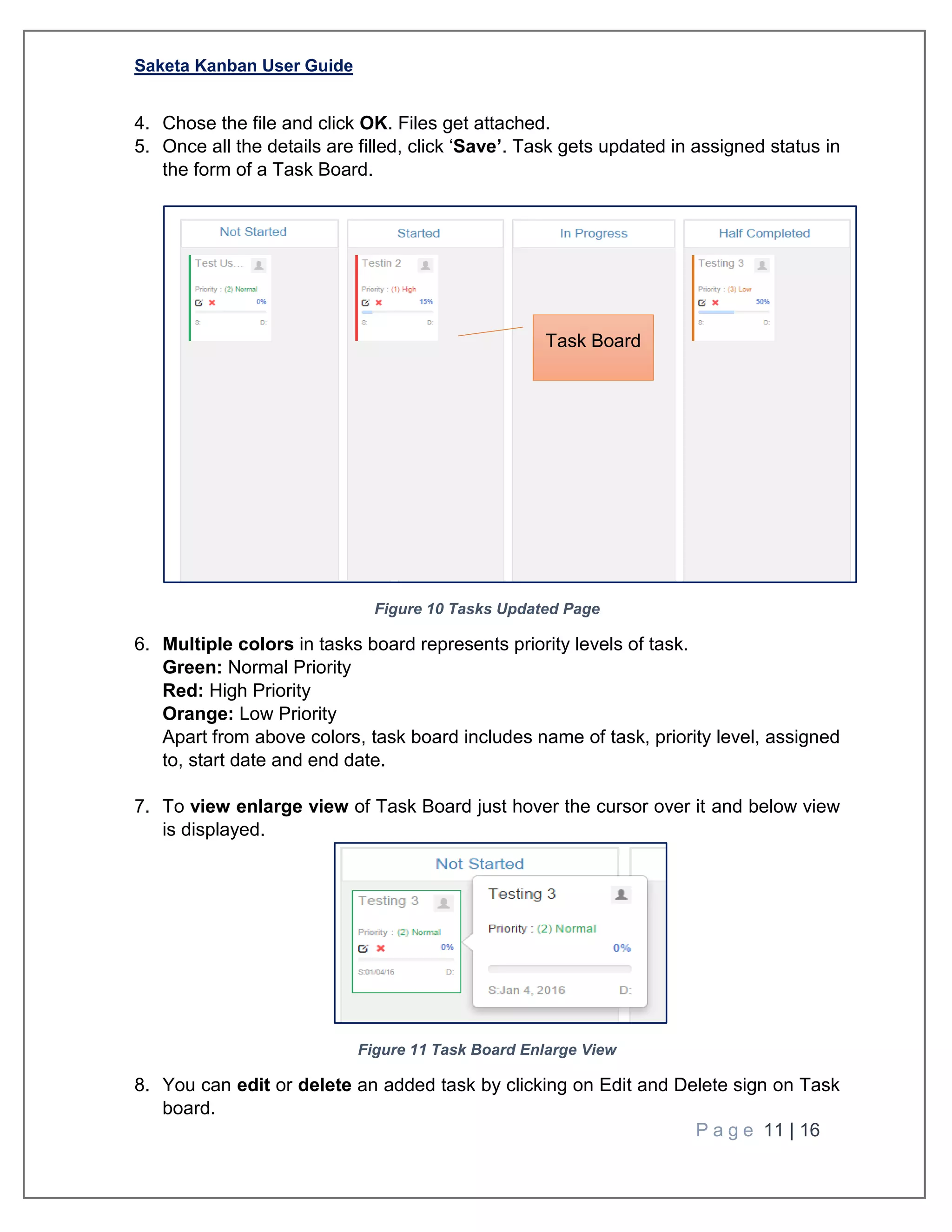 Saketa Kanban User Guide
P a g e 11 | 16
4. Chose the file and click OK. Files get attached.
5. Once all the details are filled, click ‘Save’. Task gets updated in assigned status in
the form of a Task Board.
Figure 10 Tasks Updated Page
6. Multiple colors in tasks board represents priority levels of task.
Green: Normal Priority
Red: High Priority
Orange: Low Priority
Apart from above colors, task board includes name of task, priority level, assigned
to, start date and end date.
7. To view enlarge view of Task Board just hover the cursor over it and below view
is displayed.
Figure 11 Task Board Enlarge View
8. You can edit or delete an added task by clicking on Edit and Delete sign on Task
board.
Task Board
 
