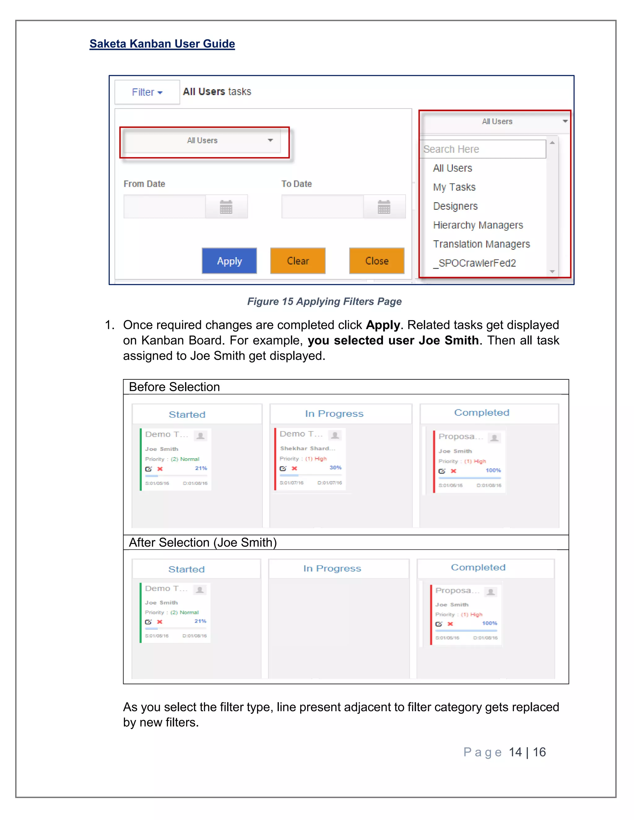 Saketa Kanban User Guide
P a g e 14 | 16
Figure 15 Applying Filters Page
1. Once required changes are completed click Apply. Related tasks get displayed
on Kanban Board. For example, you selected user Joe Smith. Then all task
assigned to Joe Smith get displayed.
Before Selection
After Selection (Joe Smith)
As you select the filter type, line present adjacent to filter category gets replaced
by new filters.
 