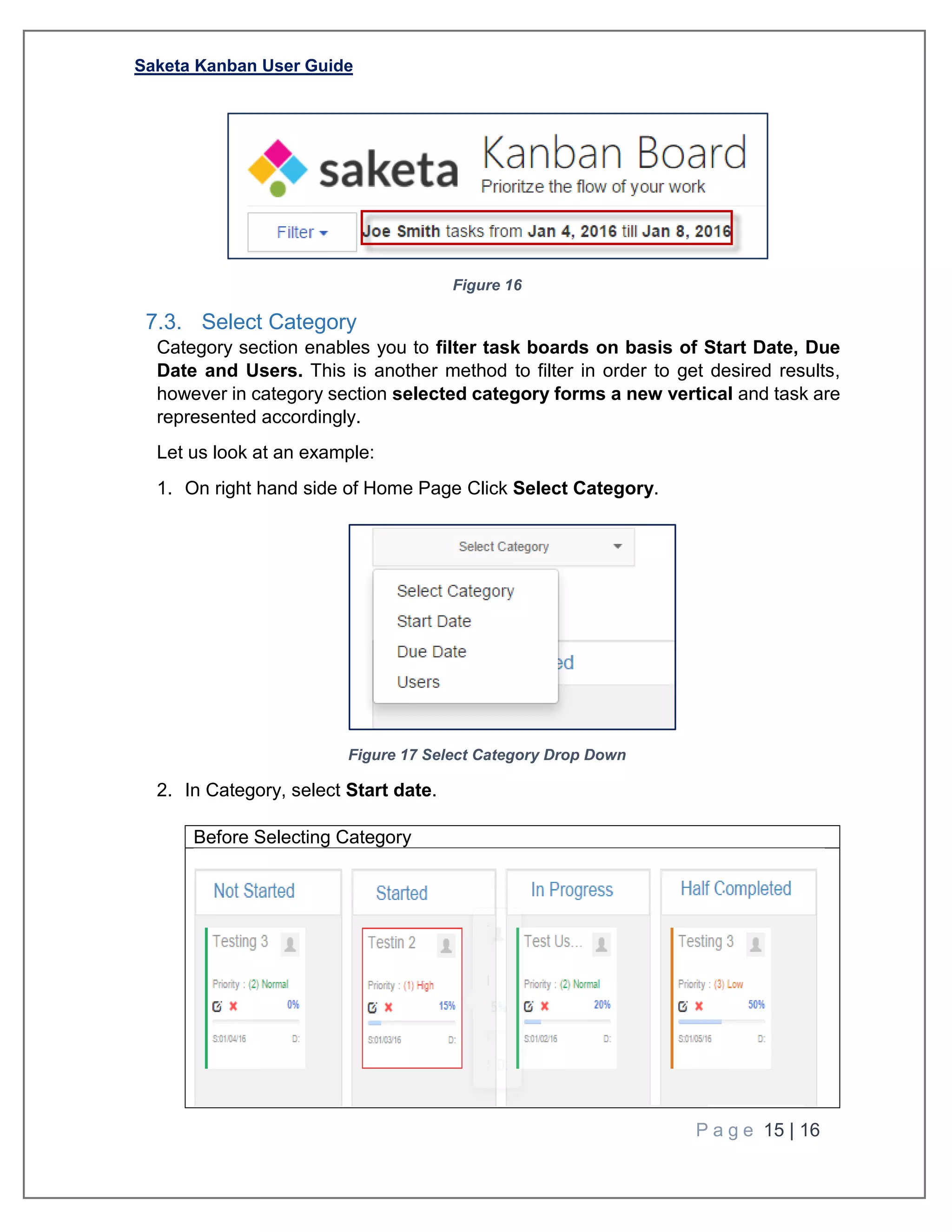 Saketa Kanban User Guide
P a g e 15 | 16
Figure 16
7.3. Select Category
Category section enables you to filter task boards on basis of Start Date, Due
Date and Users. This is another method to filter in order to get desired results,
however in category section selected category forms a new vertical and task are
represented accordingly.
Let us look at an example:
1. On right hand side of Home Page Click Select Category.
Figure 17 Select Category Drop Down
2. In Category, select Start date.
Before Selecting Category
 