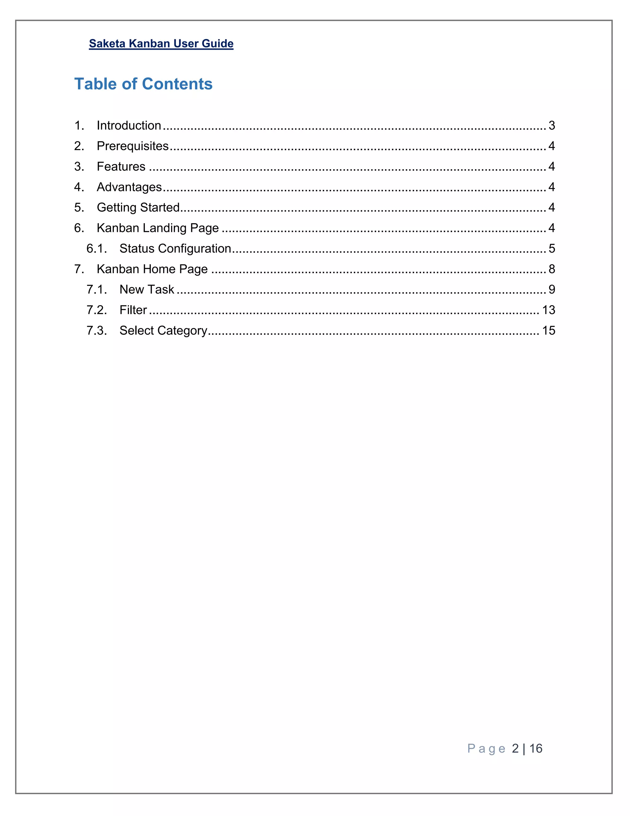 Saketa Kanban User Guide
P a g e 2 | 16
Table of Contents
1. Introduction............................................................................................................... 3
2. Prerequisites............................................................................................................. 4
3. Features ................................................................................................................... 4
4. Advantages............................................................................................................... 4
5. Getting Started.......................................................................................................... 4
6. Kanban Landing Page .............................................................................................. 4
6.1. Status Configuration........................................................................................... 5
7. Kanban Home Page ................................................................................................. 8
7.1. New Task ........................................................................................................... 9
7.2. Filter................................................................................................................. 13
7.3. Select Category................................................................................................ 15
 