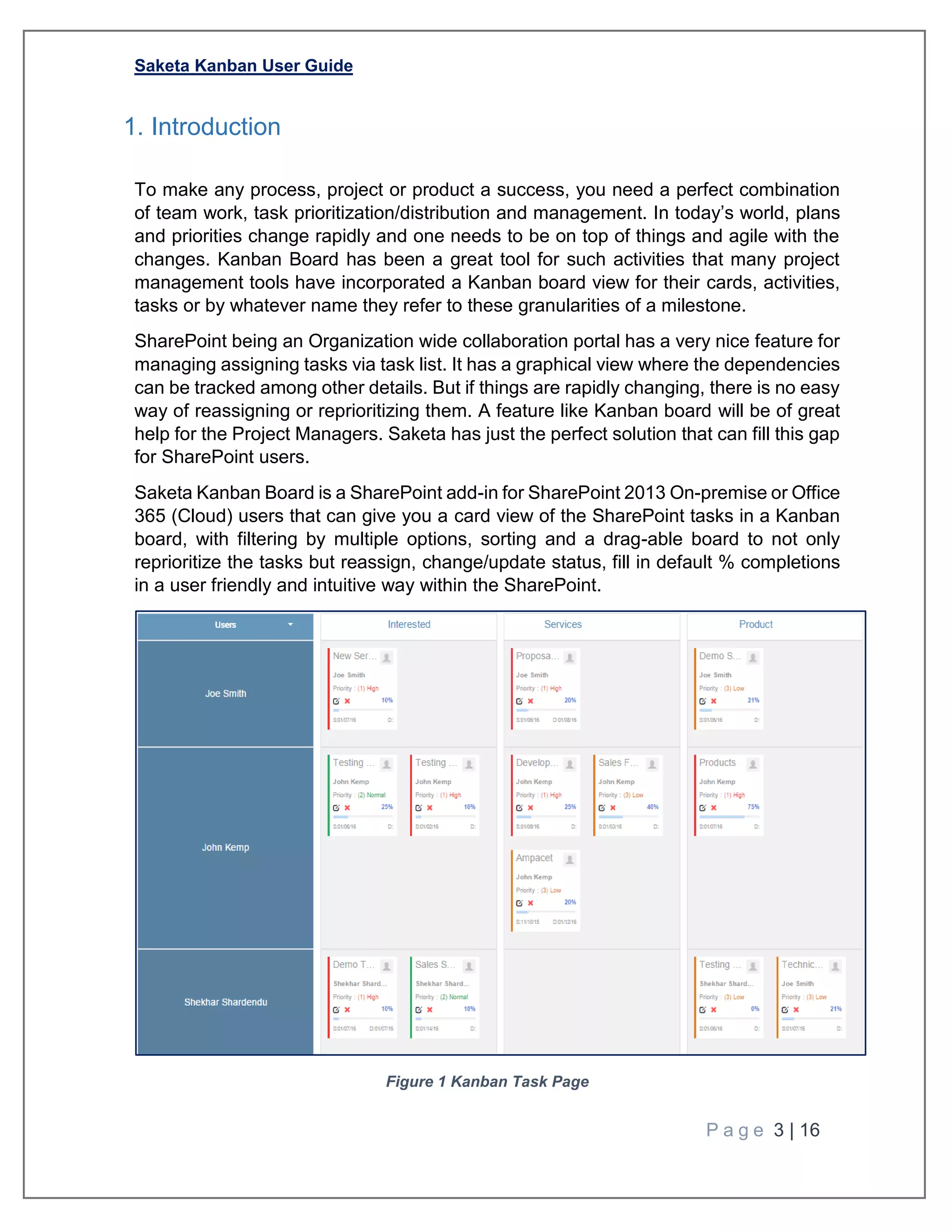 Saketa Kanban User Guide
P a g e 3 | 16
1. Introduction
To make any process, project or product a success, you need a perfect combination
of team work, task prioritization/distribution and management. In today’s world, plans
and priorities change rapidly and one needs to be on top of things and agile with the
changes. Kanban Board has been a great tool for such activities that many project
management tools have incorporated a Kanban board view for their cards, activities,
tasks or by whatever name they refer to these granularities of a milestone.
SharePoint being an Organization wide collaboration portal has a very nice feature for
managing assigning tasks via task list. It has a graphical view where the dependencies
can be tracked among other details. But if things are rapidly changing, there is no easy
way of reassigning or reprioritizing them. A feature like Kanban board will be of great
help for the Project Managers. Saketa has just the perfect solution that can fill this gap
for SharePoint users.
Saketa Kanban Board is a SharePoint add-in for SharePoint 2013 On-premise or Office
365 (Cloud) users that can give you a card view of the SharePoint tasks in a Kanban
board, with filtering by multiple options, sorting and a drag-able board to not only
reprioritize the tasks but reassign, change/update status, fill in default % completions
in a user friendly and intuitive way within the SharePoint.
Figure 1 Kanban Task Page
 