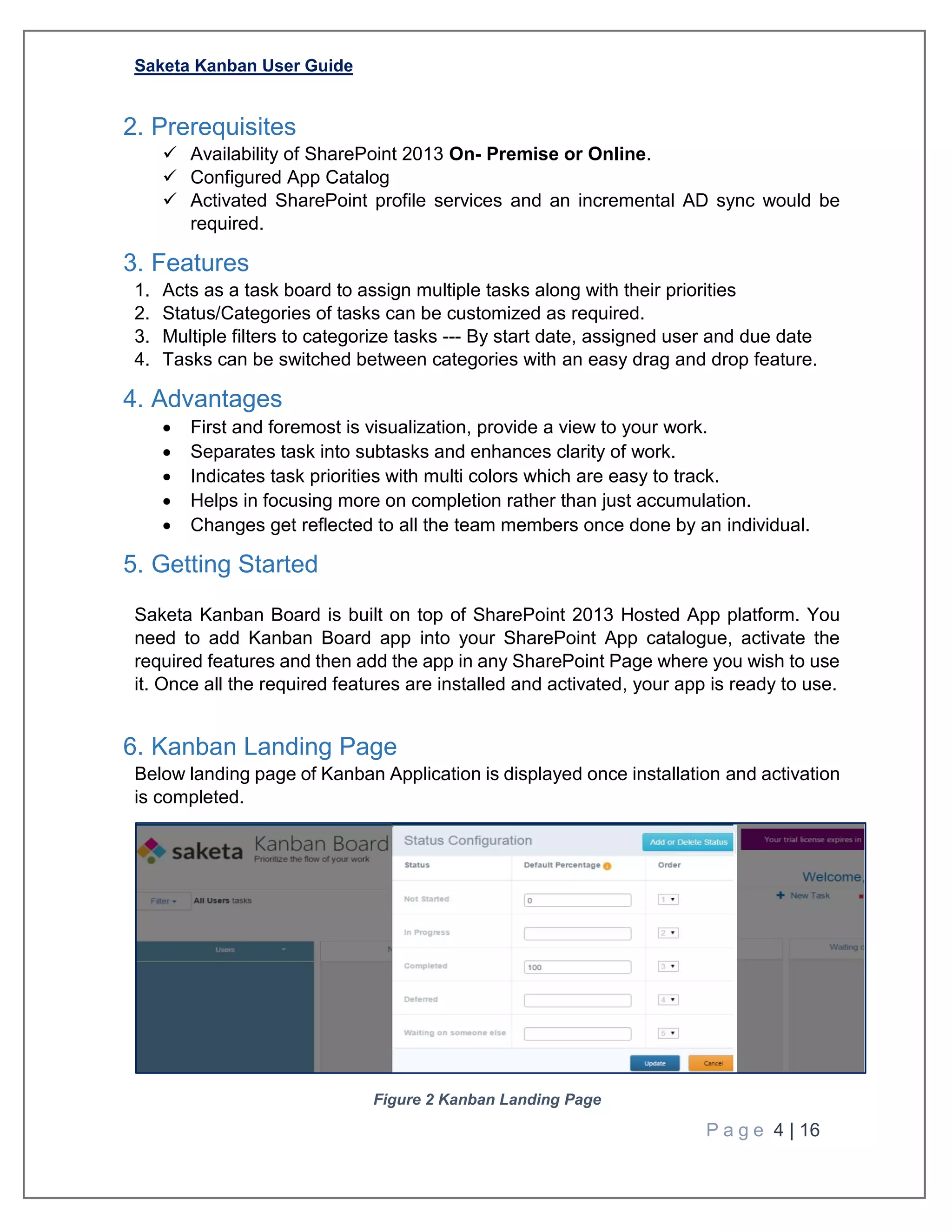 Saketa Kanban User Guide
P a g e 4 | 16
2. Prerequisites
 Availability of SharePoint 2013 On- Premise or Online.
 Configured App Catalog
 Activated SharePoint profile services and an incremental AD sync would be
required.
3. Features
1. Acts as a task board to assign multiple tasks along with their priorities
2. Status/Categories of tasks can be customized as required.
3. Multiple filters to categorize tasks --- By start date, assigned user and due date
4. Tasks can be switched between categories with an easy drag and drop feature.
4. Advantages
 First and foremost is visualization, provide a view to your work.
 Separates task into subtasks and enhances clarity of work.
 Indicates task priorities with multi colors which are easy to track.
 Helps in focusing more on completion rather than just accumulation.
 Changes get reflected to all the team members once done by an individual.
5. Getting Started
Saketa Kanban Board is built on top of SharePoint 2013 Hosted App platform. You
need to add Kanban Board app into your SharePoint App catalogue, activate the
required features and then add the app in any SharePoint Page where you wish to use
it. Once all the required features are installed and activated, your app is ready to use.
6. Kanban Landing Page
Below landing page of Kanban Application is displayed once installation and activation
is completed.
Figure 2 Kanban Landing Page
 
