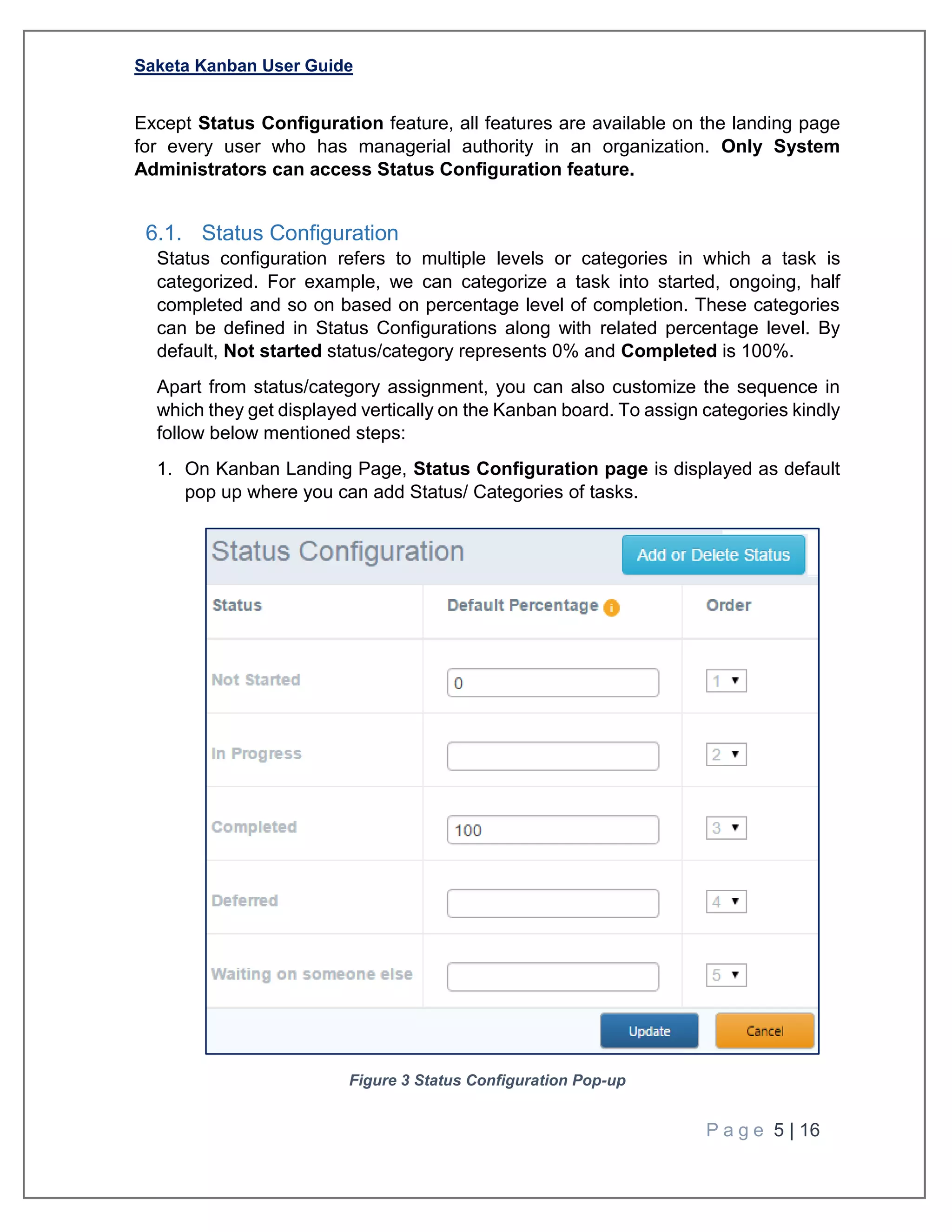Saketa Kanban User Guide
P a g e 5 | 16
Except Status Configuration feature, all features are available on the landing page
for every user who has managerial authority in an organization. Only System
Administrators can access Status Configuration feature.
6.1. Status Configuration
Status configuration refers to multiple levels or categories in which a task is
categorized. For example, we can categorize a task into started, ongoing, half
completed and so on based on percentage level of completion. These categories
can be defined in Status Configurations along with related percentage level. By
default, Not started status/category represents 0% and Completed is 100%.
Apart from status/category assignment, you can also customize the sequence in
which they get displayed vertically on the Kanban board. To assign categories kindly
follow below mentioned steps:
1. On Kanban Landing Page, Status Configuration page is displayed as default
pop up where you can add Status/ Categories of tasks.
Figure 3 Status Configuration Pop-up
 