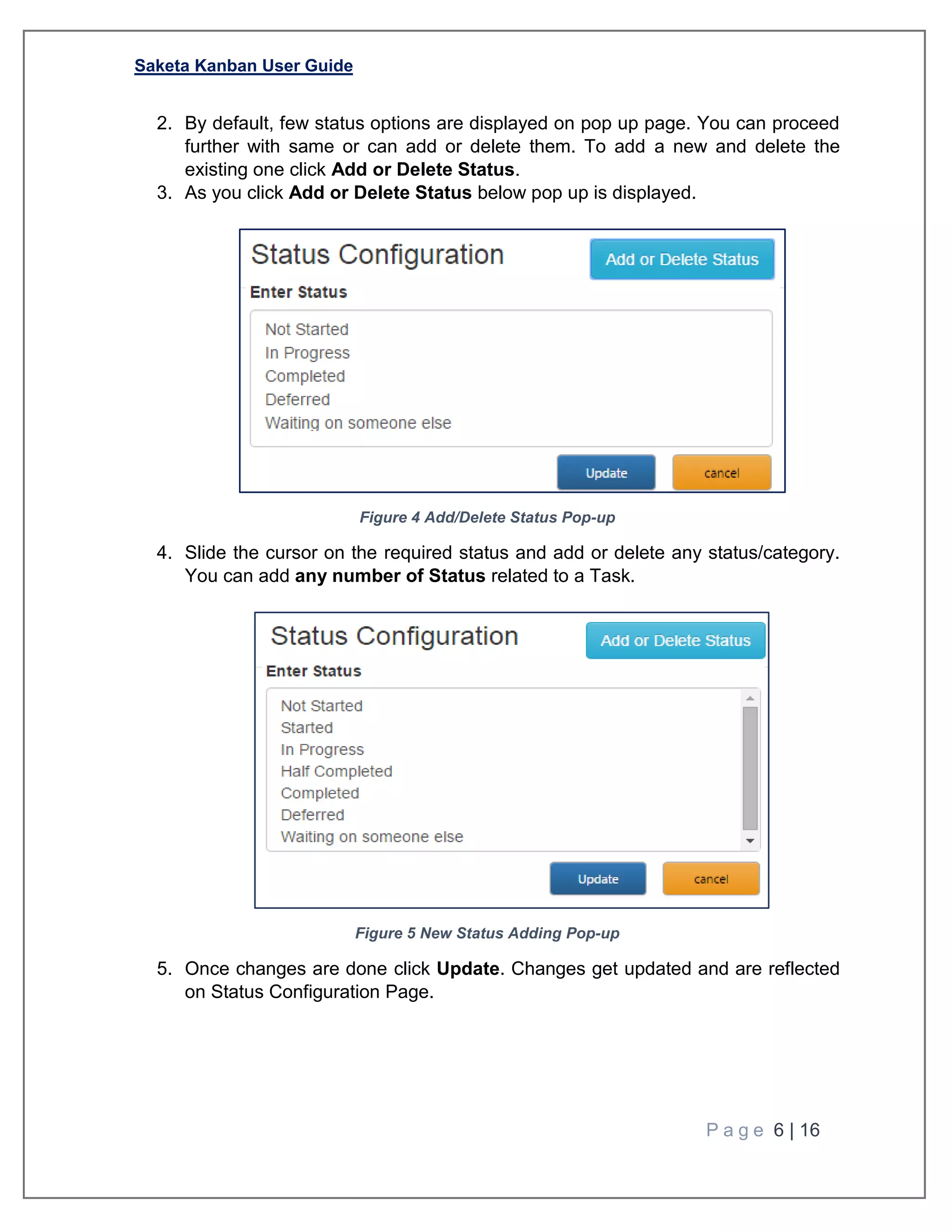 Saketa Kanban User Guide
P a g e 6 | 16
2. By default, few status options are displayed on pop up page. You can proceed
further with same or can add or delete them. To add a new and delete the
existing one click Add or Delete Status.
3. As you click Add or Delete Status below pop up is displayed.
Figure 4 Add/Delete Status Pop-up
4. Slide the cursor on the required status and add or delete any status/category.
You can add any number of Status related to a Task.
Figure 5 New Status Adding Pop-up
5. Once changes are done click Update. Changes get updated and are reflected
on Status Configuration Page.
 
