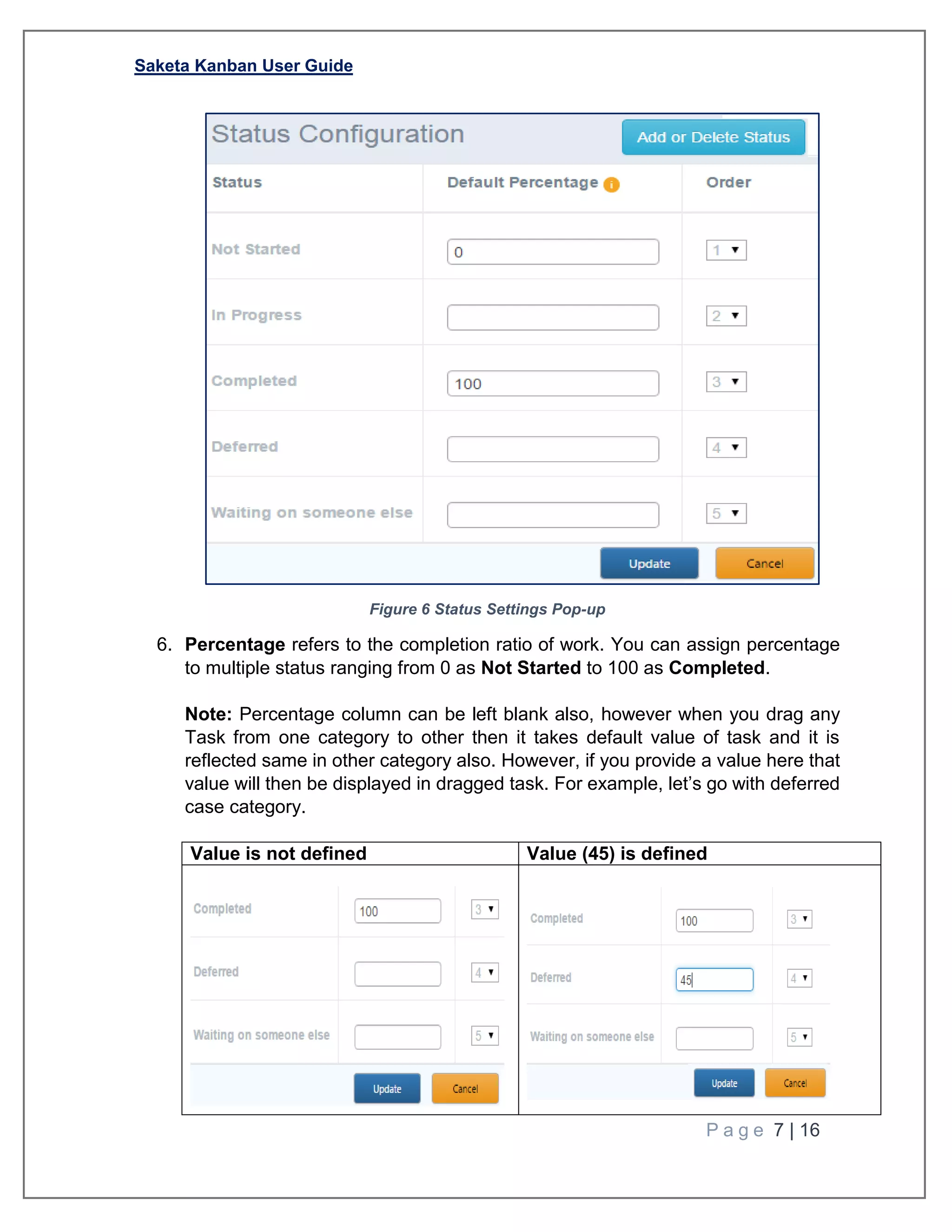 Saketa Kanban User Guide
P a g e 7 | 16
Figure 6 Status Settings Pop-up
6. Percentage refers to the completion ratio of work. You can assign percentage
to multiple status ranging from 0 as Not Started to 100 as Completed.
Note: Percentage column can be left blank also, however when you drag any
Task from one category to other then it takes default value of task and it is
reflected same in other category also. However, if you provide a value here that
value will then be displayed in dragged task. For example, let’s go with deferred
case category.
Value is not defined Value (45) is defined
 