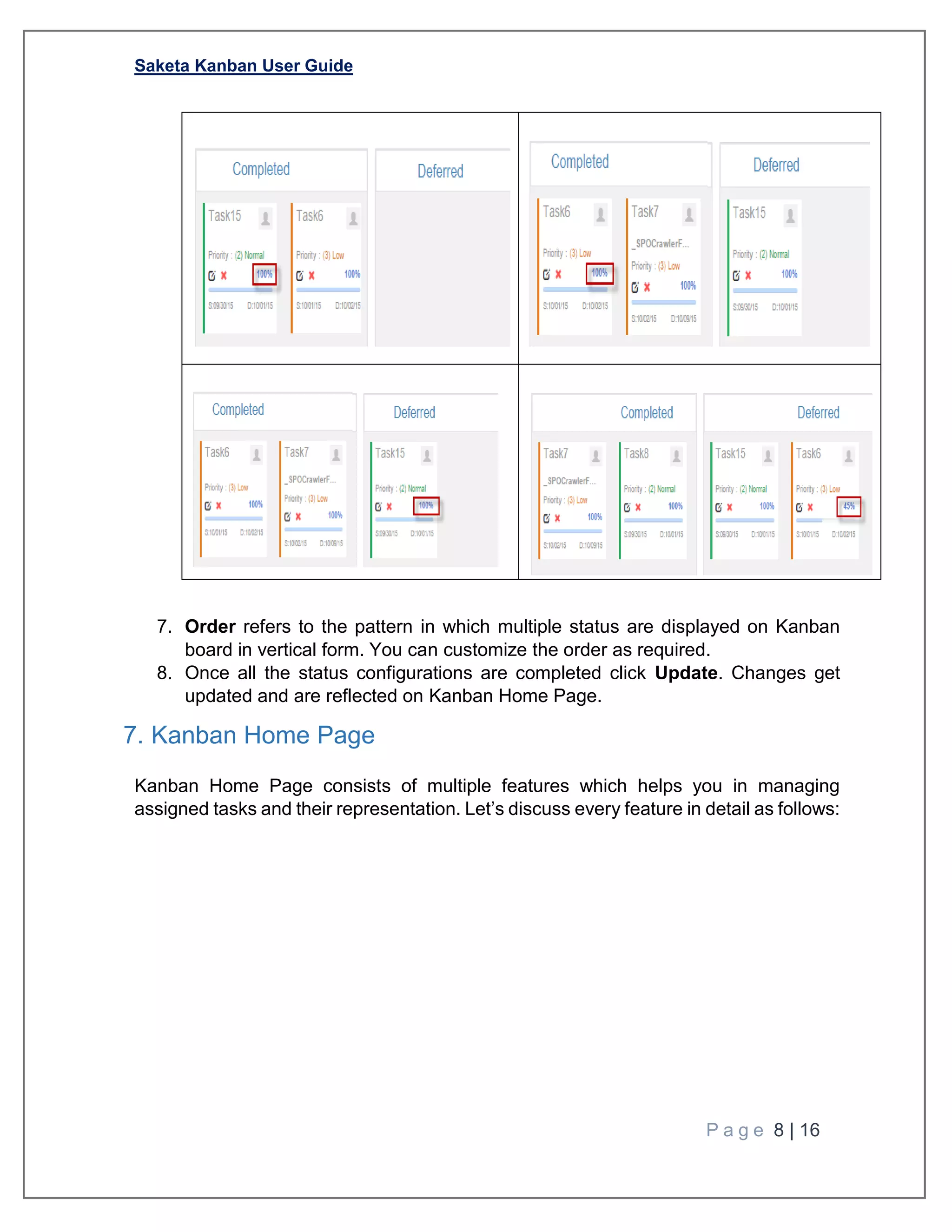 Saketa Kanban User Guide
P a g e 8 | 16
7. Order refers to the pattern in which multiple status are displayed on Kanban
board in vertical form. You can customize the order as required.
8. Once all the status configurations are completed click Update. Changes get
updated and are reflected on Kanban Home Page.
7. Kanban Home Page
Kanban Home Page consists of multiple features which helps you in managing
assigned tasks and their representation. Let’s discuss every feature in detail as follows:
 