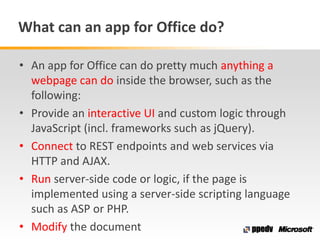 What can an app for Office do?
• An app for Office can do pretty much anything a
webpage can do inside the browser, such as the
following:
• Provide an interactive UI and custom logic through
JavaScript (incl. frameworks such as jQuery).
• Connect to REST endpoints and web services via
HTTP and AJAX.
• Run server-side code or logic, if the page is
implemented using a server-side scripting language
such as ASP or PHP.
• Modify the document
 