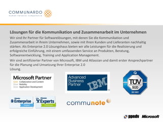 Lösungen für die Kommunikation und Zusammenarbeit im Unternehmen
Wir sind Ihr Partner für Softwarelösungen, mit denen Sie die Kommunikation und
Zusammenarbeit in Ihrem Unternehmen, sowie mit Ihren Kunden und Lieferanten nachhaltig
stärken. Als Enterprise 2.0 Lösungshaus bieten wir alle Leistungen für die Realisierung und
erfolgreiche Einführung, mit einem umfassenden Service an Produkten, Beratung,
Softwareentwicklung, Training und Application Management.
Wir sind zertifizierter Partner von Microsoft, IBM und Atlassian und damit erster Ansprechpartner
für die Planung und Umsetzung Ihrer Enterprise 2.0
Lösung.
 