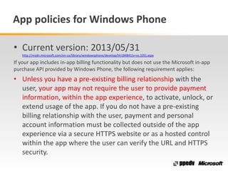 App policies for Windows Phone
• Current version: 2013/05/31
http://msdn.microsoft.com/en-us/library/windowsphone/develop/hh184841(v=vs.105).aspx
If your app includes in-app billing functionality but does not use the Microsoft in-app
purchase API provided by Windows Phone, the following requirement applies:
• Unless you have a pre-existing billing relationship with the
user, your app may not require the user to provide payment
information, within the app experience, to activate, unlock, or
extend usage of the app. If you do not have a pre-existing
billing relationship with the user, payment and personal
account information must be collected outside of the app
experience via a secure HTTPS website or as a hosted control
within the app where the user can verify the URL and HTTPS
security.
 