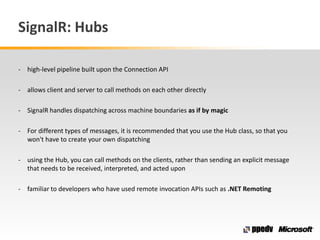 SignalR: Hubs
- high-level pipeline built upon the Connection API
- allows client and server to call methods on each other...