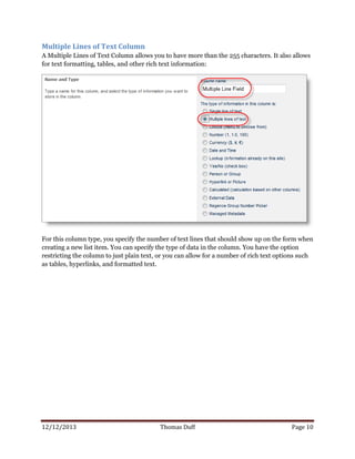 12/12/2013 Thomas Duff Page 10
Multiple Lines of Text Column
A Multiple Lines of Text Column allows you to have more than the 255 characters. It also allows
for text formatting, tables, and other rich text information:
For this column type, you specify the number of text lines that should show up on the form when
creating a new list item. You can specify the type of data in the column. You have the option
restricting the column to just plain text, or you can allow for a number of rich text options such
as tables, hyperlinks, and formatted text.
 