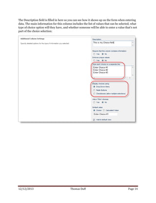 12/12/2013 Thomas Duff Page 14
The Description field is filled in here so you can see how it shows up on the form when entering
data. The main information for this column includes the list of values that can be selected, what
type of choice option will they have, and whether someone will be able to enter a value that’s not
part of the choice selection:
 
