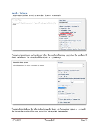 12/12/2013 Thomas Duff Page 15
Number Column
The Number Column is used to store data that will be numeric:
You can set a minimum and maximum value, the number of decimal places that the number will
show, and whether the value should be treated as a percentage:
You can choose to force the value to be displayed with zero to five decimal places, or you can let
the list use the number of decimal places that are required for the value:
 