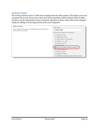 12/12/2013 Thomas Duff Page 20
Lookup Column
The Lookup Column value is a little more complex than the other options. This allows you to use
a separate list in your site to store values that will be used like a Choice Column field. In effect,
this gives you the opportunity to have a dynamic selection of choice values that can be changed
simply by adding or removing list items from your lookup list:
 