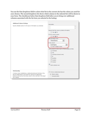12/12/2013 Thomas Duff Page 21
You use the first dropdown field to select what list in the current site has the values you need for
your choices. The second dropdown list shows which column in the selected list will be shown in
your form. The checkboxes below that dropdown field allow you to bring over additional
columns associated with the list item you selected in the lookup:
 