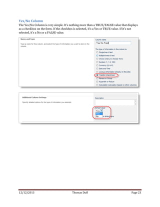 12/12/2013 Thomas Duff Page 23
Yes/No Column
The Yes/No Column is very simple. It’s nothing more than a TRUE/FALSE value that displays
as a checkbox on the form. If the checkbox is selected, it’s a Yes or TRUE value. If it’s not
selected, it’s a No or a FALSE value.
 