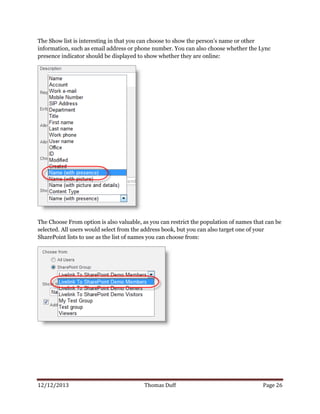 12/12/2013 Thomas Duff Page 26
The Show list is interesting in that you can choose to show the person’s name or other
information, such as email address or phone number. You can also choose whether the Lync
presence indicator should be displayed to show whether they are online:
The Choose From option is also valuable, as you can restrict the population of names that can be
selected. All users would select from the address book, but you can also target one of your
SharePoint lists to use as the list of names you can choose from:
 