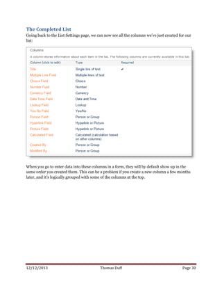 12/12/2013 Thomas Duff Page 30
The Completed List
Going back to the List Settings page, we can now see all the columns we’ve just created for our
list:
When you go to enter data into these columns in a form, they will by default show up in the
same order you created them. This can be a problem if you create a new column a few months
later, and it’s logically grouped with some of the columns at the top.
 