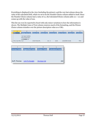 12/12/2013 Thomas Duff Page 37
Everything is displayed in the view (including the picture), and the very last column shows the
value of the calculated field, which we set to be the Number Choice column added to itself. Since
the Number Choice column had a value of 111, the Calculated Choice column adds 111 + 111 and
comes up with the value of 222.
This list can even be exported to Excel with only minor variations to how the information is
shown. The Multiple Lines of Text column removes much of the formatting, and the Picture
Choice column transfers over the picture description value as a URL:
 