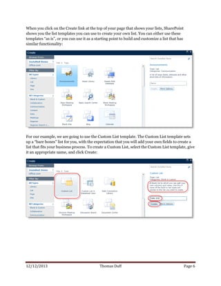 12/12/2013 Thomas Duff Page 6
When you click on the Create link at the top of your page that shows your lists, SharePoint
shows you the list templates you can use to create your own list. You can either use these
templates “as is”, or you can use it as a starting point to build and customize a list that has
similar functionality:
For our example, we are going to use the Custom List template. The Custom List template sets
up a “bare bones” list for you, with the expectation that you will add your own fields to create a
list that fits your business process. To create a Custom List, select the Custom List template, give
it an appropriate name, and click Create:
 