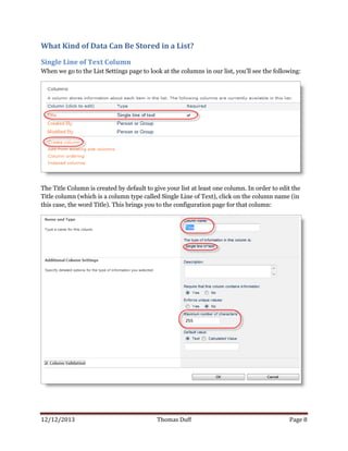 12/12/2013 Thomas Duff Page 8
What Kind of Data Can Be Stored in a List?
Single Line of Text Column
When we go to the List Settings page to look at the columns in our list, you’ll see the following:
The Title Column is created by default to give your list at least one column. In order to edit the
Title column (which is a column type called Single Line of Text), click on the column name (in
this case, the word Title). This brings you to the configuration page for that column:
 