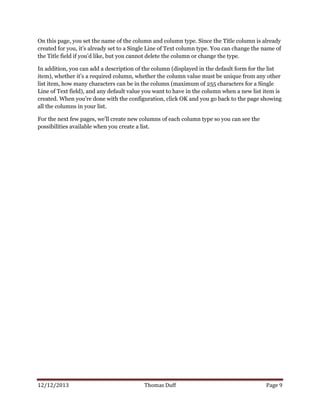 12/12/2013 Thomas Duff Page 9
On this page, you set the name of the column and column type. Since the Title column is already
created for you, it’s already set to a Single Line of Text column type. You can change the name of
the Title field if you’d like, but you cannot delete the column or change the type.
In addition, you can add a description of the column (displayed in the default form for the list
item), whether it’s a required column, whether the column value must be unique from any other
list item, how many characters can be in the column (maximum of 255 characters for a Single
Line of Text field), and any default value you want to have in the column when a new list item is
created. When you’re done with the configuration, click OK and you go back to the page showing
all the columns in your list.
For the next few pages, we’ll create new columns of each column type so you can see the
possibilities available when you create a list.
 