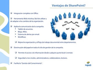 Ventajas de SharePoint?
 Integración completa con Office.
 Herramienta Web intuitiva, fácil de utilizar y
de adaptar a los cambios de la organización.
 Agiliza la comunicación de la compañía.
 Tablón de anuncios.
 Blogs, Wikis.
 Sistema de alertas por email.
 Workflows
 Mejora la organización y el flujo de trabajo documental entre departamentos.
 Disminución del papel en todo el ciclo de gestión de la compañía.
 Permite el acceso a la información desde cualquier punto local o remoto
 Seguridad a tres niveles, administradores, colaboradores, lectores.
 Facilita la “Gestión del Conocimiento”.
 