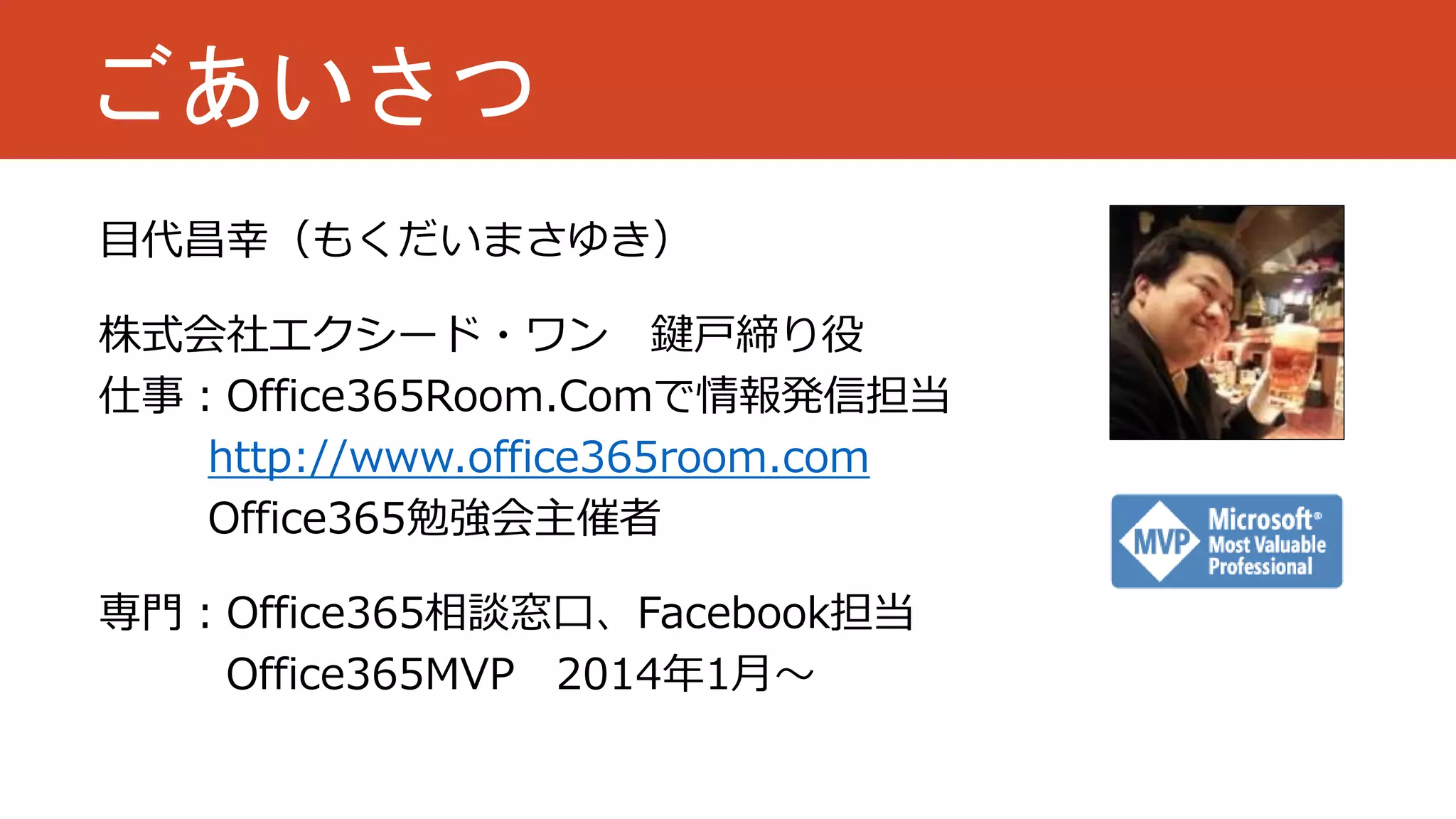 ごあいさつ
目代昌幸（もくだいまさゆき）
株式会社エクシード・ワン 鍵戸締り役
仕事：Office365Room.Comで情報発信担当
http://www.office365room.com
Office365勉強会主催者

専門：Office365相談窓口、Facebook担当
Office365MVP 2014年1月～

 