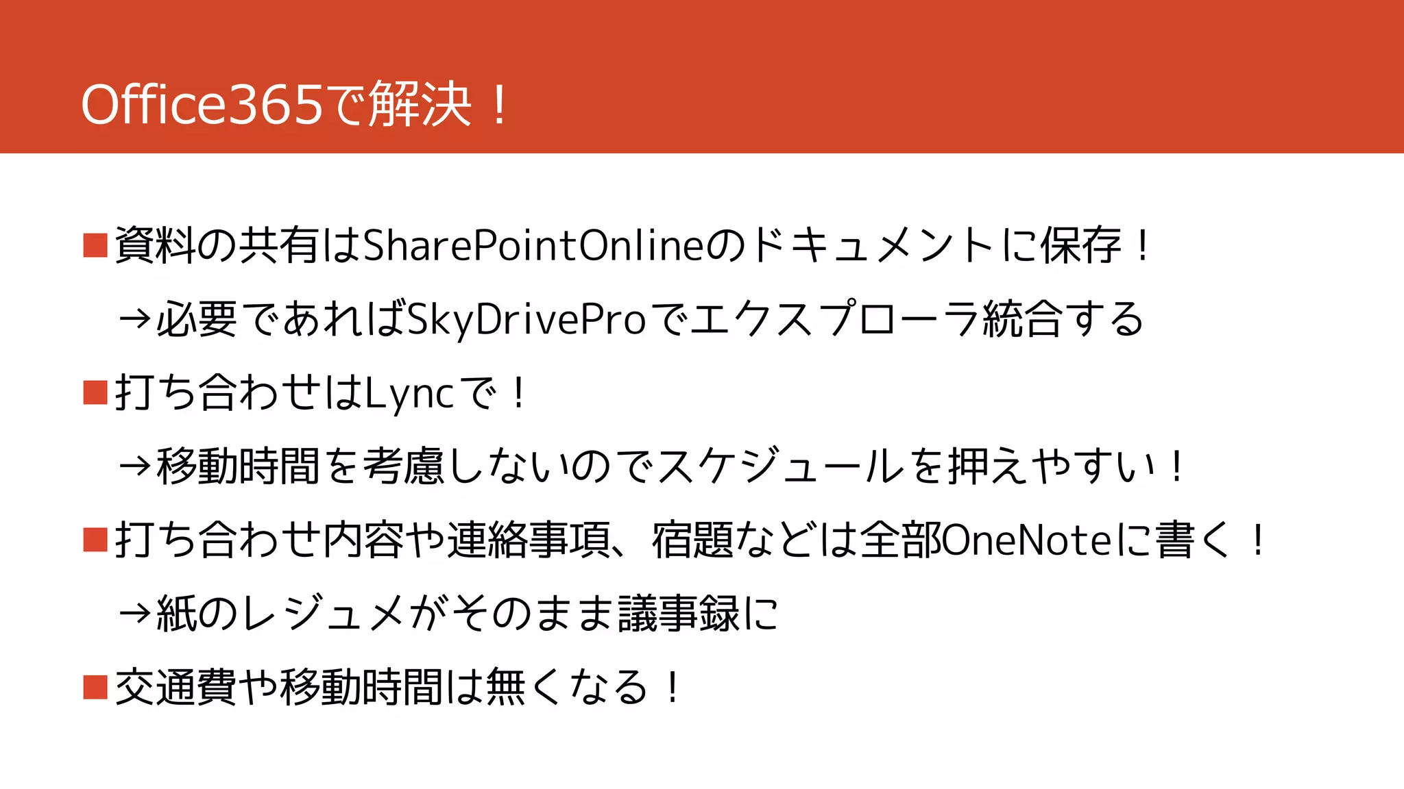 Office365で解決！
資料の共有はSharePointOnlineのドキュメントに保存！
→必要であればSkyDriveProでエクスプローラ統合する

打ち合わせはLyncで！
→移動時間を考慮しないのでスケジュールを押えやすい！
打ち合わせ内容や連絡事項、宿題などは全部OneNoteに書く！
→紙のレジュメがそのまま議事録に
交通費や移動時間は無くなる！

 