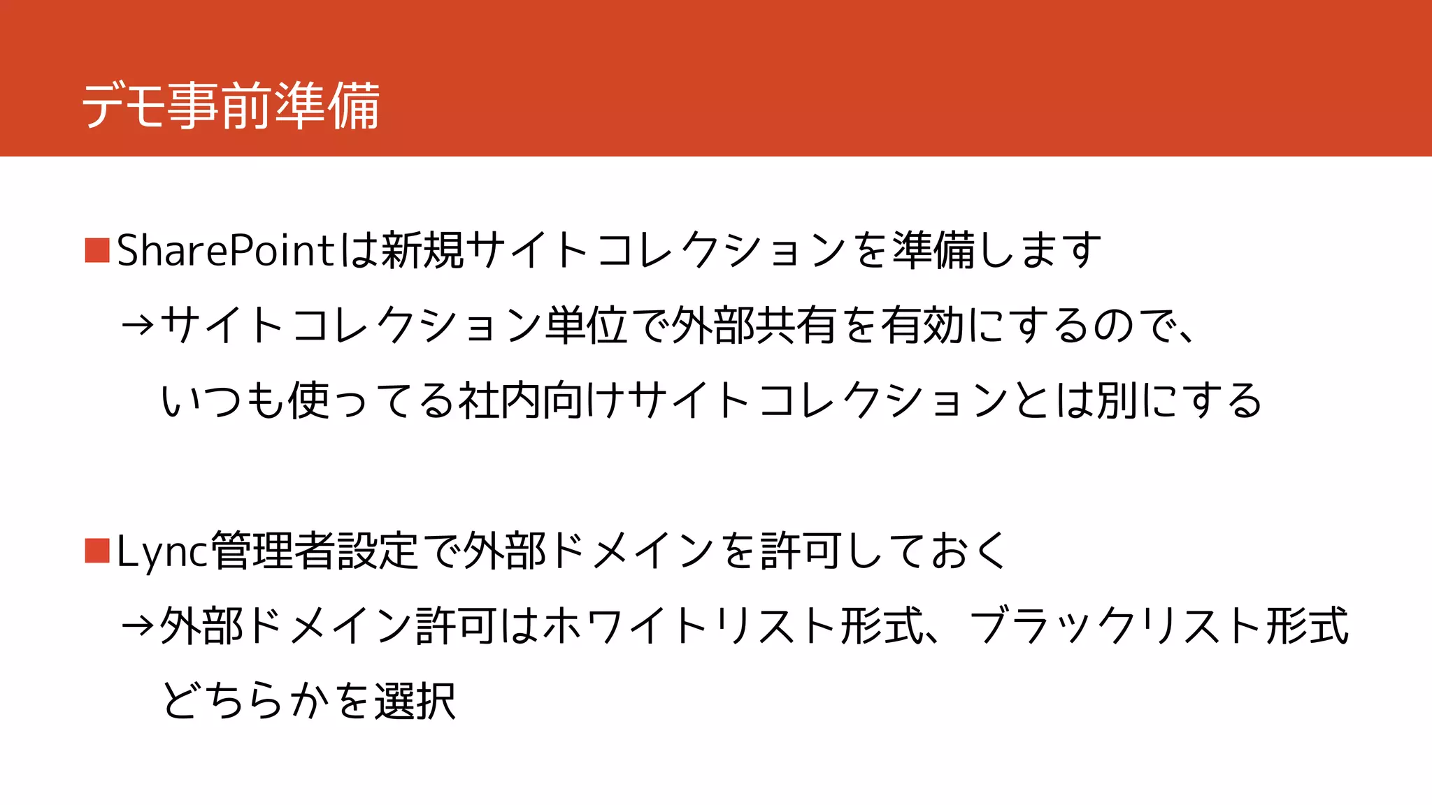 デモ事前準備
SharePointは新規サイトコレクションを準備します
→サイトコレクション単位で外部共有を有効にするので、

いつも使ってる社内向けサイトコレクションとは別にする

Lync管理者設定で外部ドメインを許可しておく
→外部ドメイン許可はホワイトリスト形式、ブラックリスト形式
どちらかを選択

 