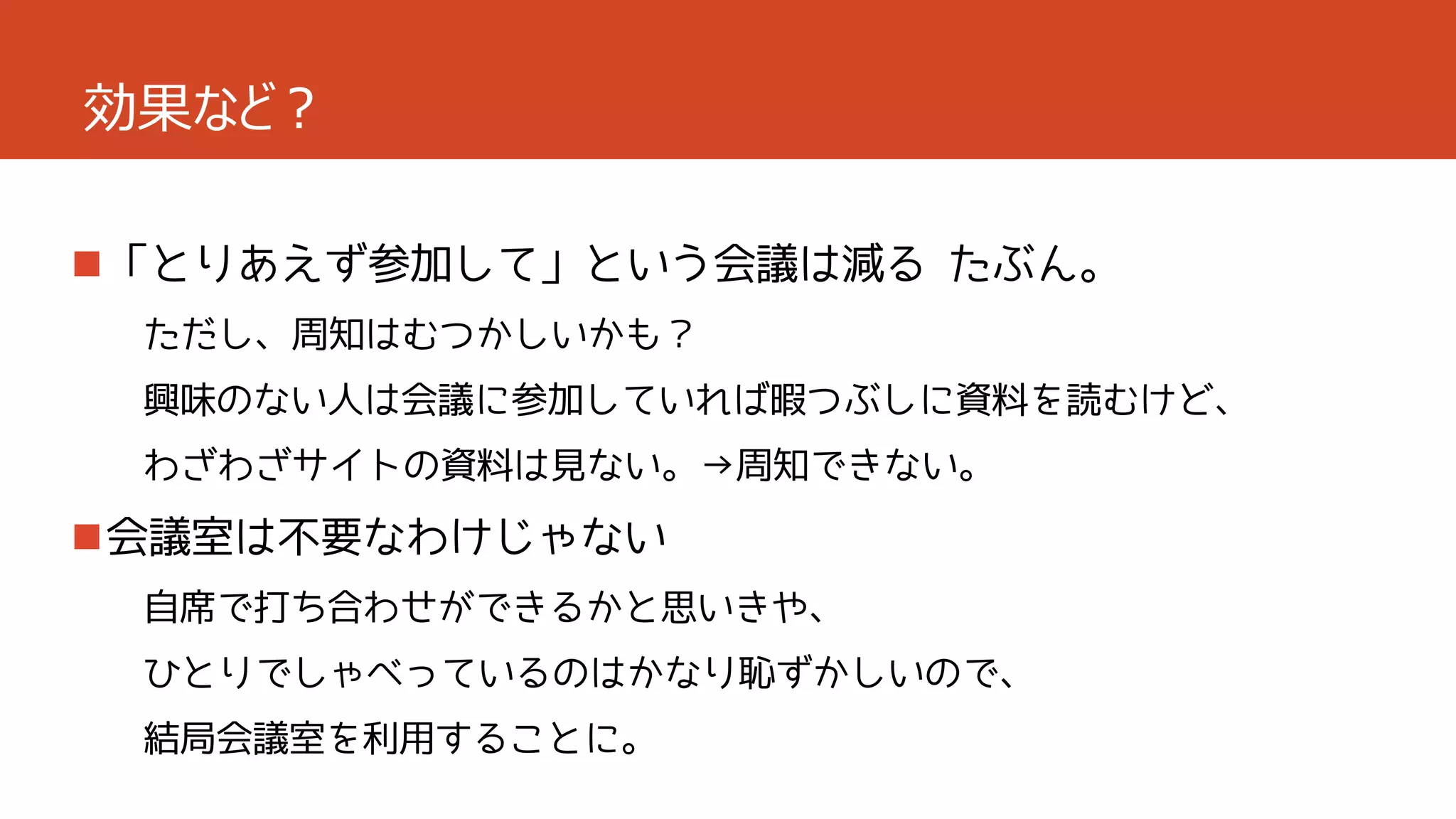効果など？
「とりあえず参加して」という会議は減る たぶん。
ただし、周知はむつかしいかも？
興味のない人は会議に参加していれば暇つぶしに資料を読むけど、

わざわざサイトの資料は見ない。→周知できない。

会議室は不要なわけじゃない
自席で打ち合わせができるかと思いきや、
ひとりでしゃべっているのはかなり恥ずかしいので、
結局会議室を利用することに。

 