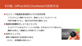 その他、Office365とOneNoteの活用方法
 セミナーや勉強会参加時のメモを社内共有
リアルタイムで更新されるので、現地にいなくてもセミナーの
内容が把握できるし、後日の社内共有の資料になる

 勉強会登壇時のしゃべることメモ
スマホアプリがあるので「しゃべる内容」を手元のスマホで見ながら、
講演が出来る。[黒曜石]との併用でとても便利！

 社内マニュアル
簡単に画像追加や文言変更が出来る
（ただし、変更履歴は取れない）

 