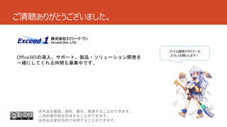 ご清聴ありがとうございました。

Office365の導入、サポート、製品・ソリューション開発を
一緒にしてくれる仲間も募集中です。

本作品を複製、頒布、展示、実演することができます。
二次的著作物を作成することができます。
本作品を営利目的で利用することができます。

ファイル権限デザイナーも
よろしくお願いします！

 