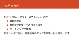 今回の内容

Office365を使って、社外メンバーとの
 資料の共有
 意思決定結果とそのログを残す
 ミーティングの実施
をスムーズに行い、作業効率のアップを実現したお話をします。

 