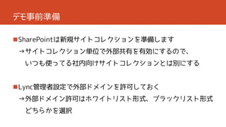 デモ事前準備
SharePointは新規サイトコレクションを準備します
→サイトコレクション単位で外部共有を有効にするので、

いつも使ってる社内向けサイトコレクションとは別にする

Lync管理者設定で外部ドメインを許可しておく
→外部ドメイン許可はホワイトリスト形式、ブラックリスト形式
どちらかを選択

 