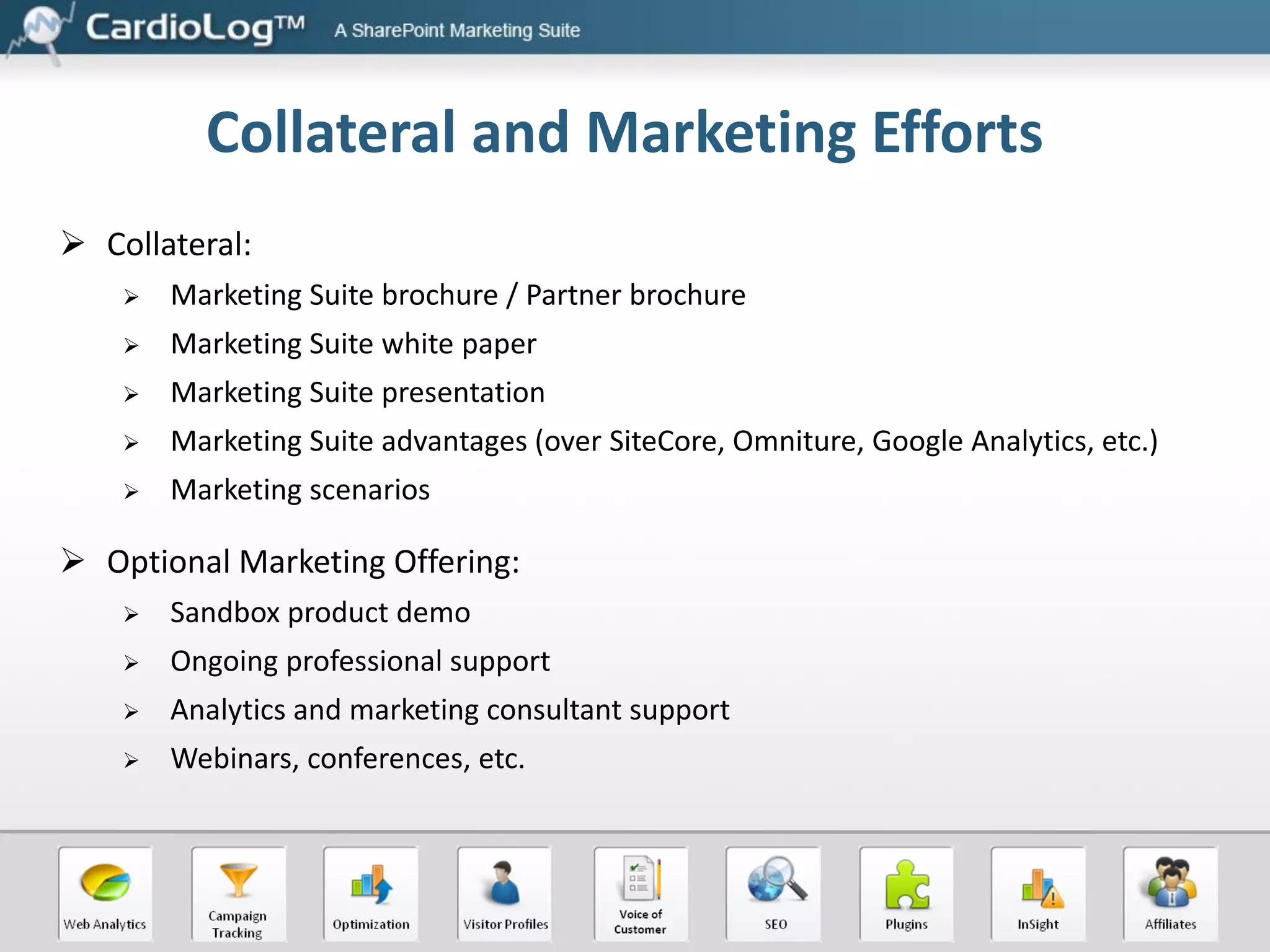 Collateral and Marketing Efforts
 Collateral:


Marketing Suite brochure / Partner brochure



Marketing Suite white paper



Marketing Suite presentation



Marketing Suite advantages (over SiteCore, Omniture, Google Analytics, etc.)



Marketing scenarios

 Optional Marketing Offering:


Sandbox product demo



Ongoing professional support



Analytics and marketing consultant support



Webinars, conferences, etc.

 