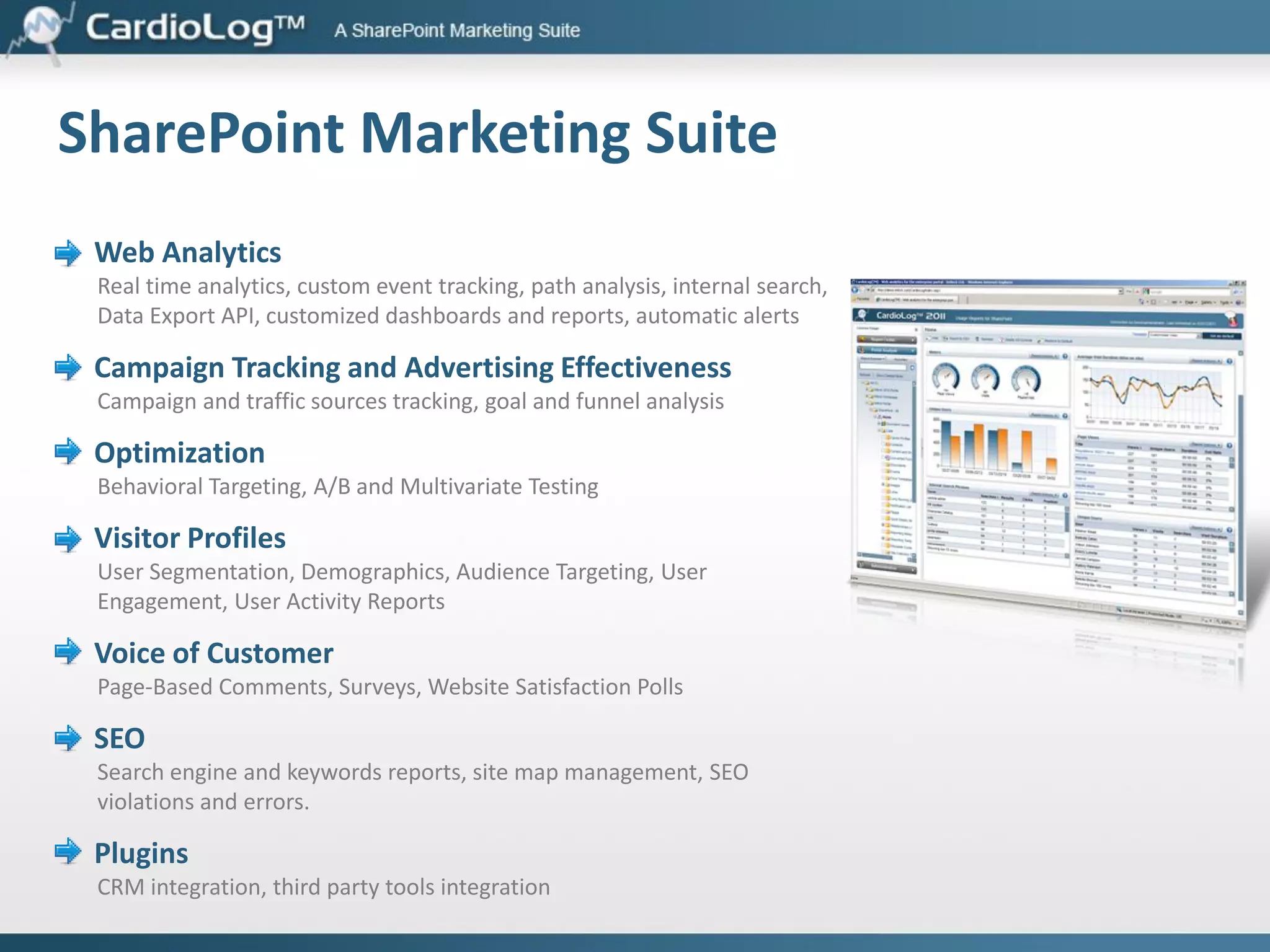 Web Analytics – Know Your Site and Customers
Create, filter, segment, schedule, export and publish reports
 Dozens of web analytics metrics, including visitors, visits, referrers, search actions,
top pages, and many more

 Custom events for tracking various activities such as document downloads, video
player interactions, form submission, etc.
 Data Export and developer API – integrate business information and develop
applications which access your web analytics data.

 Report scheduling and emailing
 Export reports to Excel, PDF, PPT and XML
 Web parts - add widgets to share your web stats
 Centralized goals and funnels management

 Goal measurement by visits and visitors

 