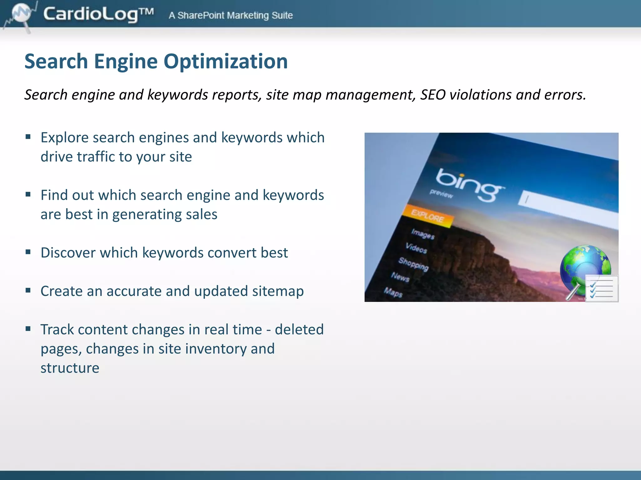 Plugins
CRM Integration

Third Party Tools Integration

Customers may use your website dozens of times
before ever talking to your sales team. They research
new products, download educational material, interact
with other customers or chat with customer support
representatives.

The CardioLog Web Marketing Automation
Middleware (WMAM) is a platform for implementing
and integrating third party marketing services and
tools into SharePoint Internet sites.

The CardioLog CRM plugin feeds all your web visitor
data directly from SharePoint into CRM, updating
customer profiles daily so it is accessible to sales.

With detailed web analytics data for each lead, sales
teams can make more informed decisions - based, for
example, on how active each lead has been on the
website, or which product pages he viewed.

CardioLog WMAM enables customers to easily deploy
and use the best of bread web marketing solutions on
the market, with no need to edit any source code or
deploy modules to production environments.

Our current third party tool inventory includes plugins
for surveys, funnel analytics, chat, heat and click maps,
visitor scoring, and many more.

 