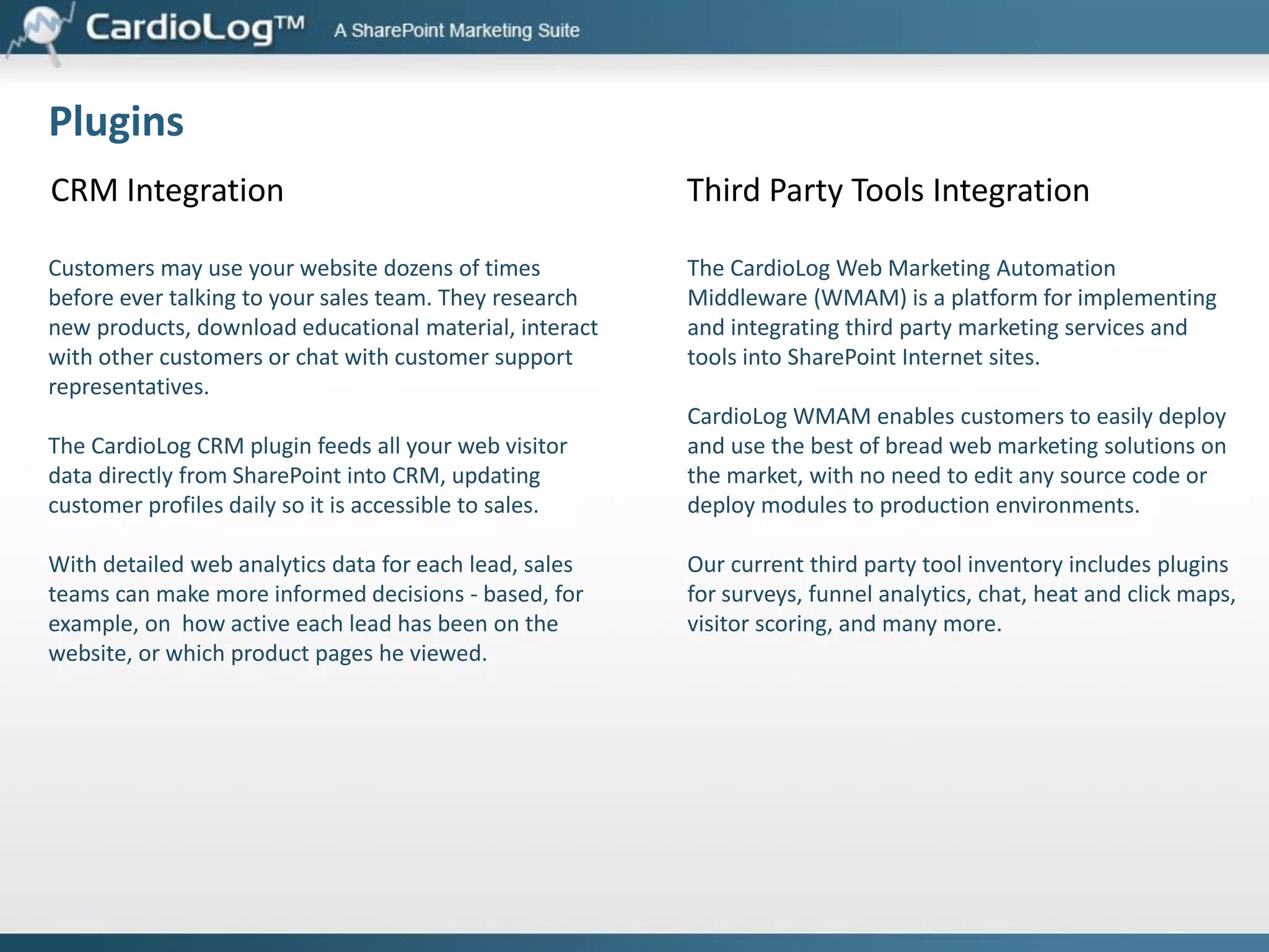 SharePoint Marketing Suite
Web Analytics
Real time analytics, custom event tracking, path analysis, internal search,
Data Export API, customized dashboards and reports, automatic alerts

Campaign Tracking and Advertising Effectiveness
Campaign and traffic sources tracking, goal and funnel analysis

Optimization
Behavioral Targeting, A/B and Multivariate Testing

Visitor Profiles
User Segmentation, Demographics, Audience Targeting, User
Engagement, User Activity Reports

Voice of Customer
Page-Based Comments, Surveys, Website Satisfaction Polls

SEO
Search engine and keywords reports, site map management, SEO
violations and errors.

Plugins
CRM integration, third party tools integration

 