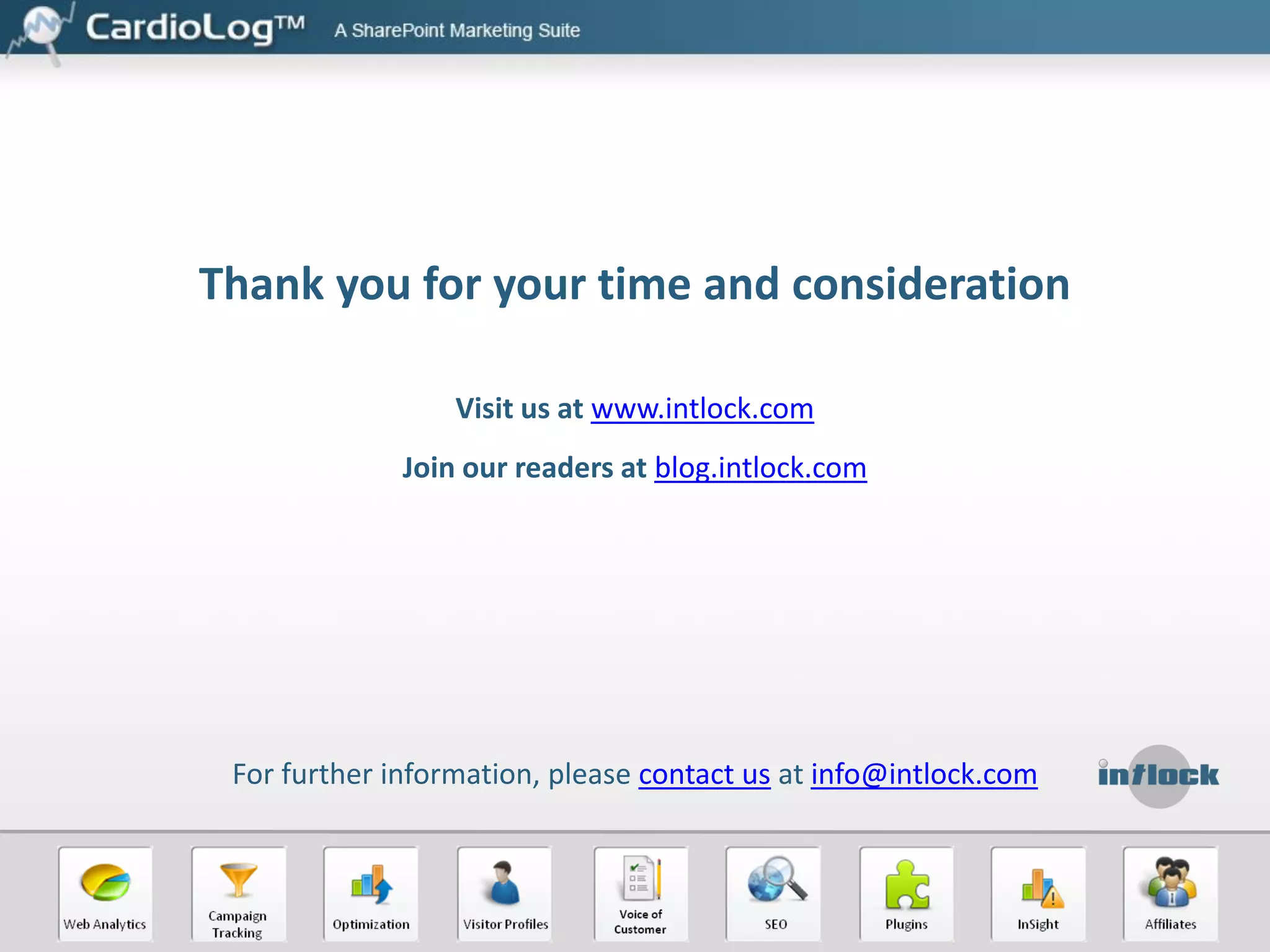 Web Analytics – Know Your Site and Customers
Create, filter, segment, schedule, export and publish reports
 Dozens of web analytics metrics, including visitors, visits, referrers, search actions,
top pages, and many more

 Custom events for tracking various activities such as document downloads, video
player interactions, form submission, etc.
 Data Export and developer API – integrate business information and develop
applications which access your web analytics data.

 Report scheduling and emailing
 Export reports to Excel, PDF, PPT and XML
 Web parts - add widgets to share your web stats
 Centralized goals and funnels management

 Goal measurement by visits and visitors

 