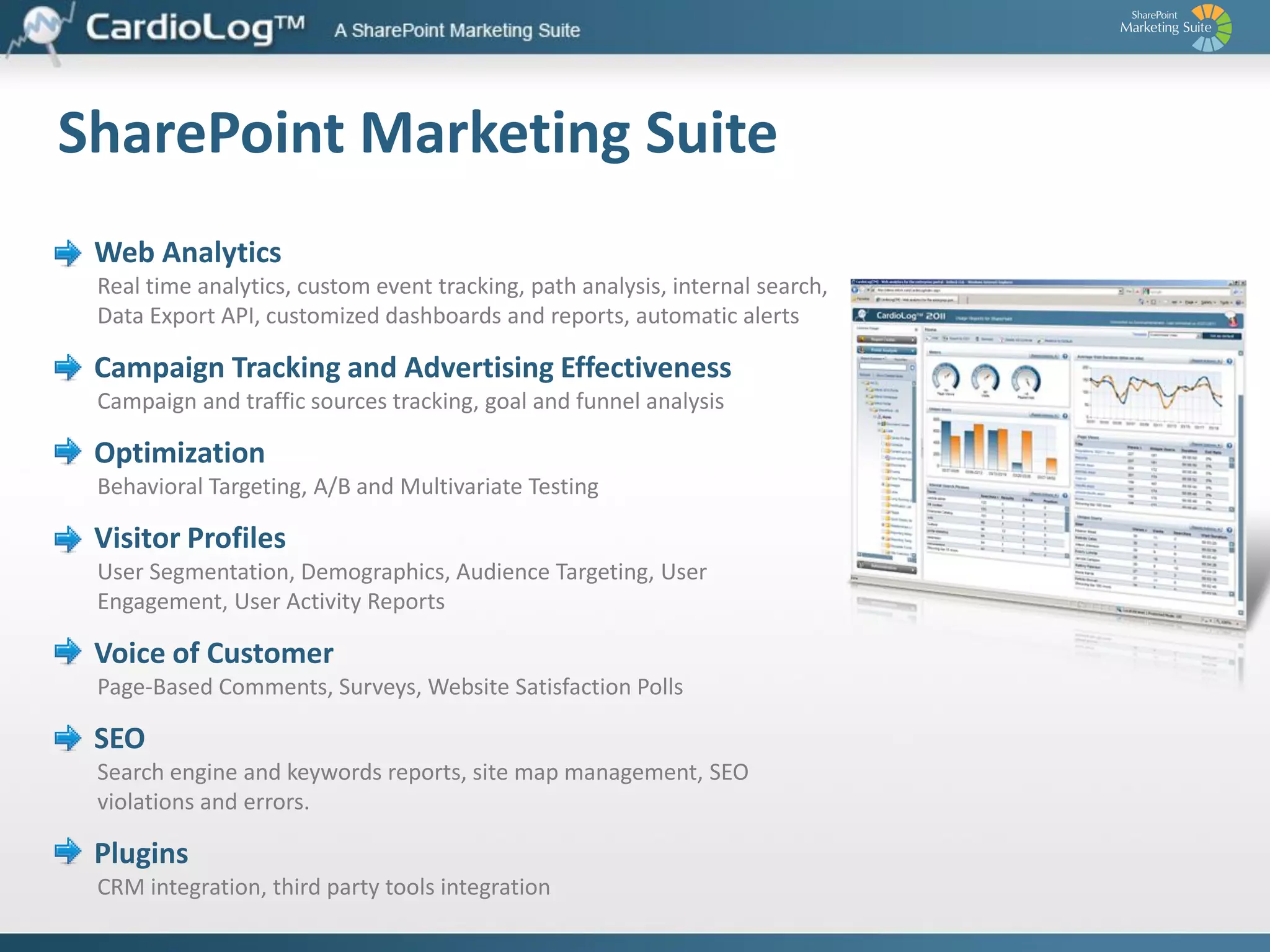 Web Analytics – Know Your Site and Customers
Key Advantages for SharePoint
 Seamless integration with SharePoint’s 2010, 2007 and 2003 Tree Structure, content

and user metadata
 A full web analytics package with unique JavaScript tracking mechanism, which

enables advanced usage reports solution within SharePoint 2010, 2007 and 2003,
Dynamics CRM, .Net application and others
 Single reporting interface for multiple and time-zone distributed SharePoint farms,

site collections and external applications
 Advanced visitor segmentation, including integration with Active Directory and

SharePoint Profiles and other organizational structures
 An open API-based platform for report customization and tracking additional

enterprise applications and usage
 Robust scalability supporting large traffic volumes
 Simple installation and deployment with a configuration wizard

 