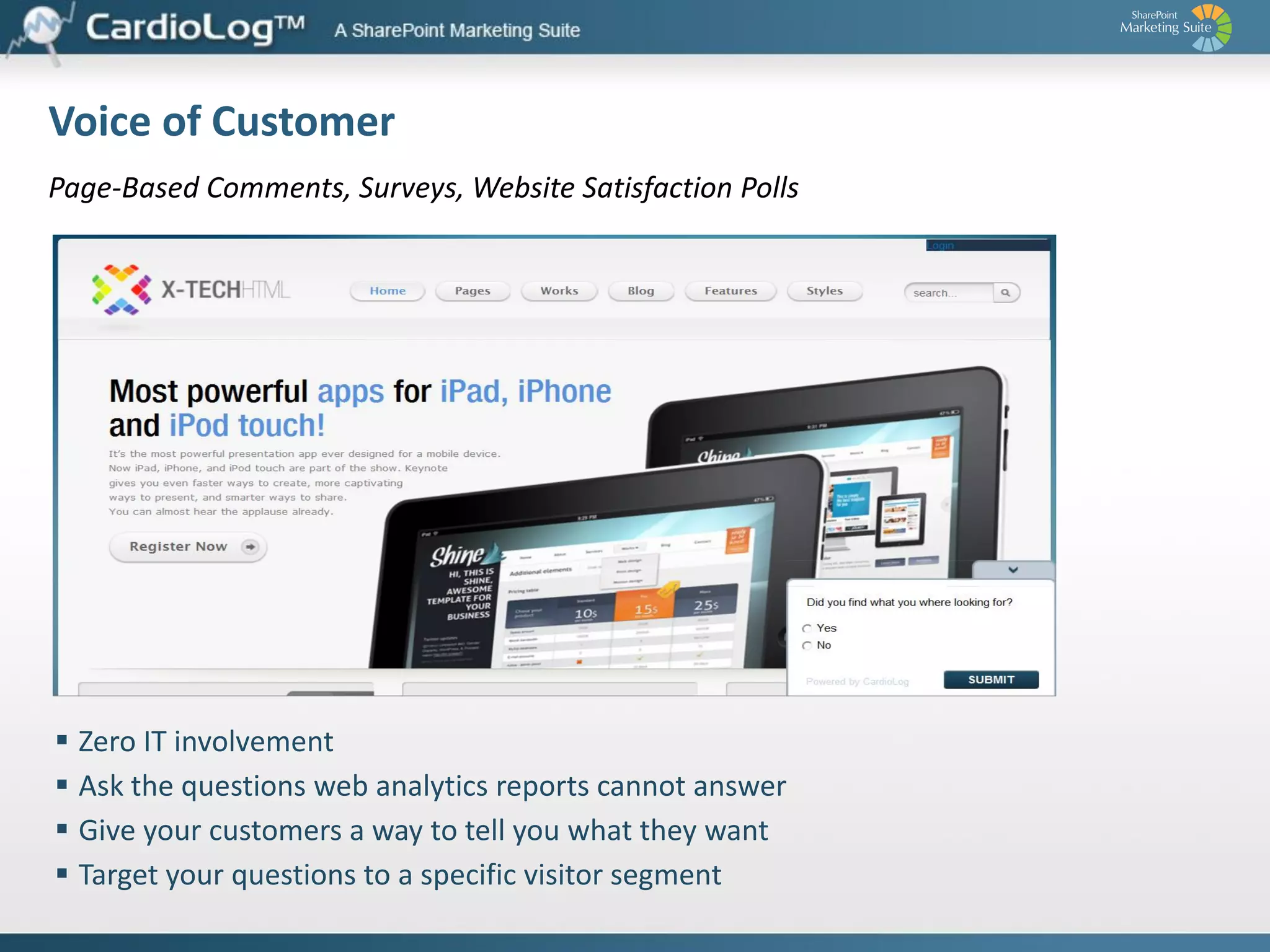 Plugins
CRM Integration

Third Party Tools Integration

Customers may use your website dozens of times
before ever talking to your sales team. They research
new products, download educational material, interact
with other customers or chat with customer support
representatives.

The CardioLog Web Marketing Automation
Middleware (WMAM) is a platform for implementing
and integrating third party marketing services and
tools into SharePoint Internet sites.

The CardioLog CRM plugin feeds all your web visitor
data directly from SharePoint into CRM, updating
customer profiles daily so it is accessible to sales.

With detailed web analytics data for each lead, sales
teams can make more informed decisions - based, for
example, on how active each lead has been on the
website, or which product pages he viewed.

CardioLog WMAM enables customers to easily deploy
and use the best of bread web marketing solutions on
the market, with no need to edit any source code or
deploy modules to production environments.

Our current third party tool inventory includes plugins
for surveys, funnel analytics, chat, heat and click maps,
visitor scoring, and many more.

 