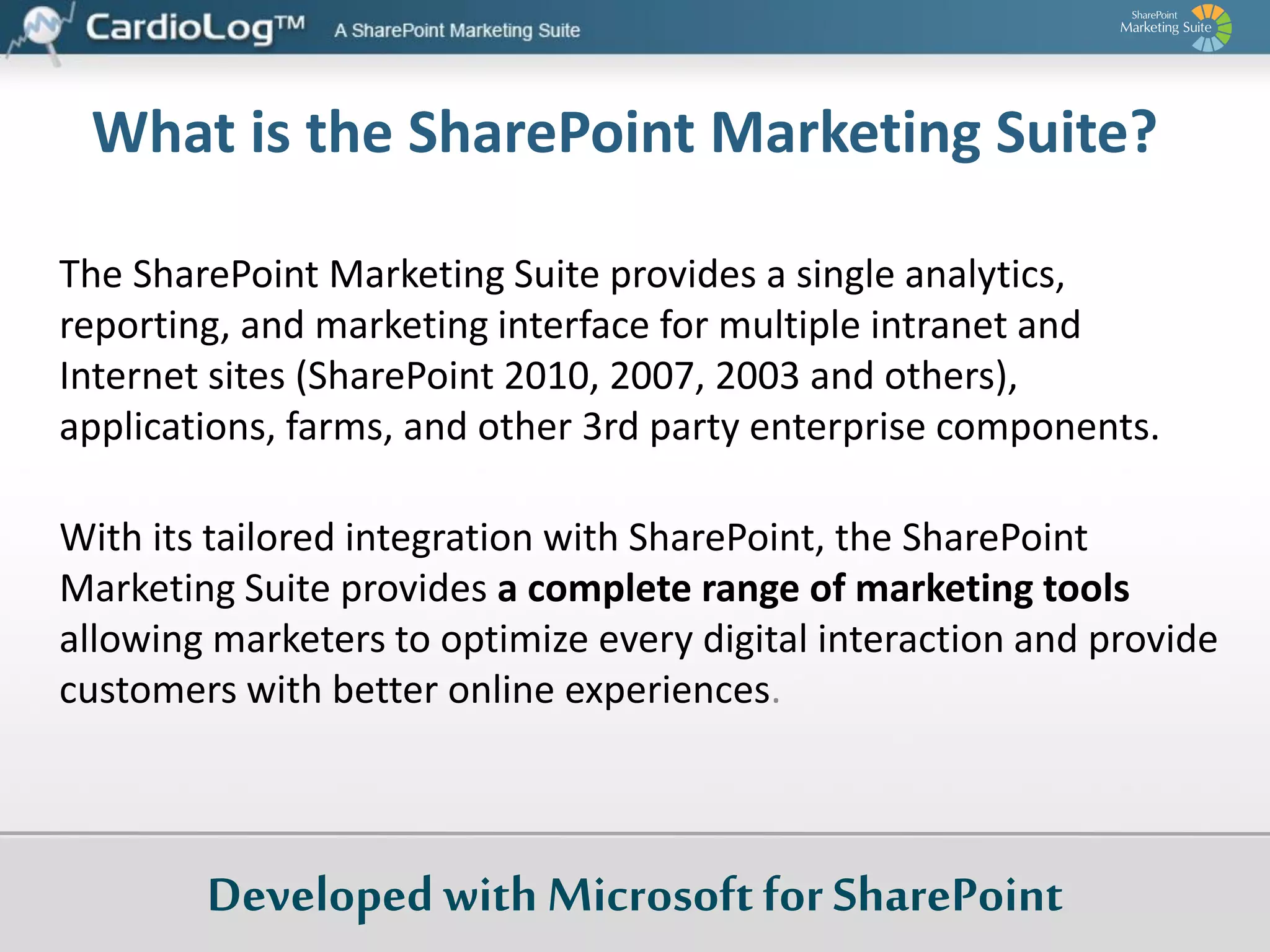 What is the SharePoint Marketing Suite?
The SharePoint Marketing Suite provides a single analytics,
reporting, and marketing interface for multiple intranet and
Internet sites (SharePoint 2010, 2007, 2003 and others),
applications, farms, and other 3rd party enterprise components.

With its tailored integration with SharePoint, the SharePoint
Marketing Suite provides a complete range of marketing tools
allowing marketers to optimize every digital interaction and provide
customers with better online experiences.

Developed with Microsoft for SharePoint

 