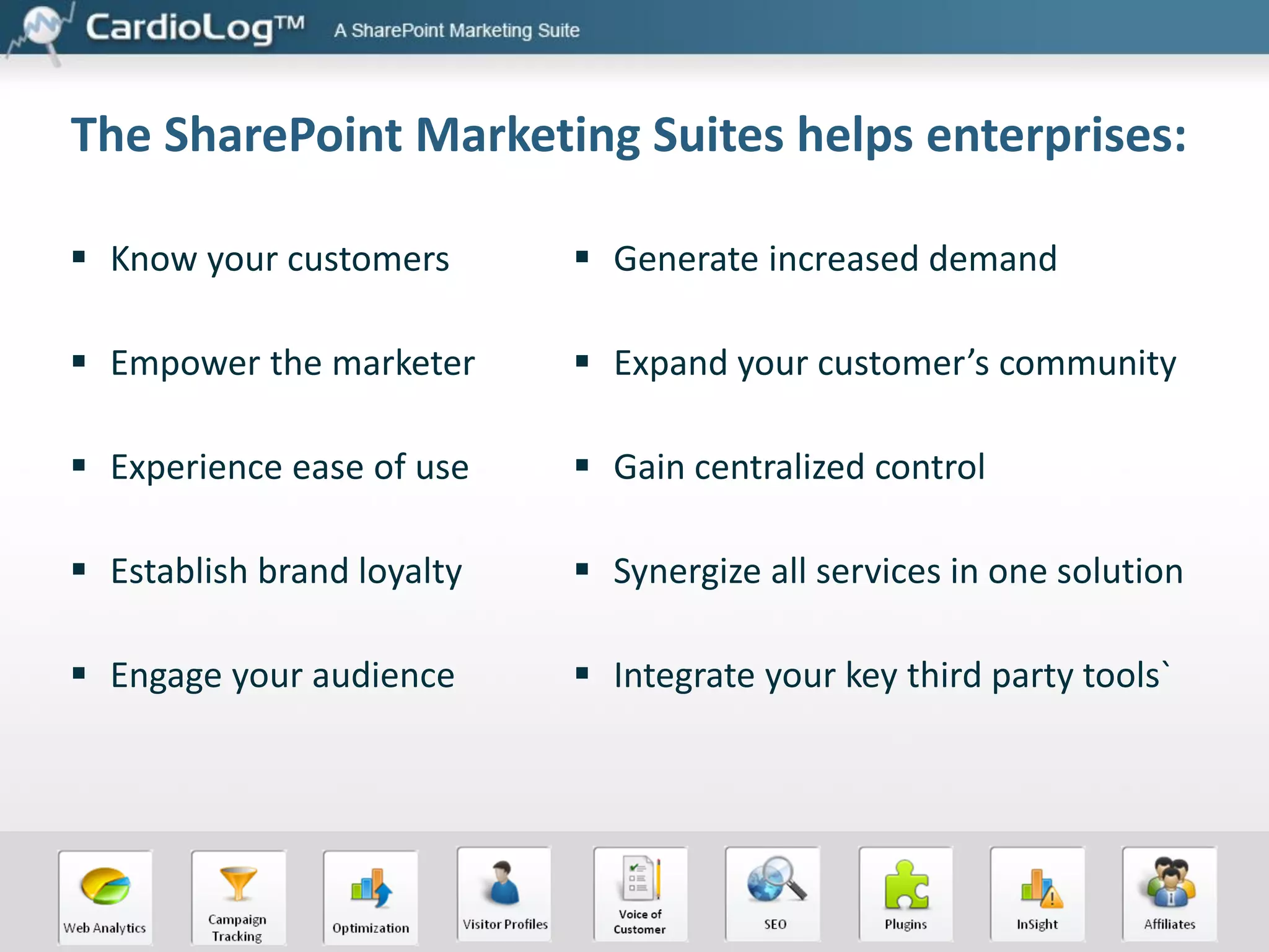 The SharePoint Marketing Suites helps enterprises:
 Know your customers

 Generate increased demand

 Empower the marketer

 Expand your customer’s community

 Experience ease of use

 Gain centralized control

 Establish brand loyalty

 Synergize all services in one solution

 Engage your audience

 Integrate your key third party tools`

 