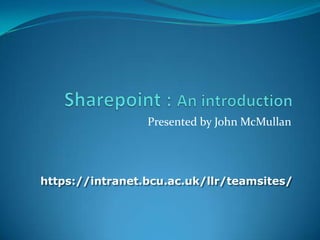 Sharepoint : An introduction Presented by John McMullan https://intranet.bcu.ac.uk/llr/teamsites/ 