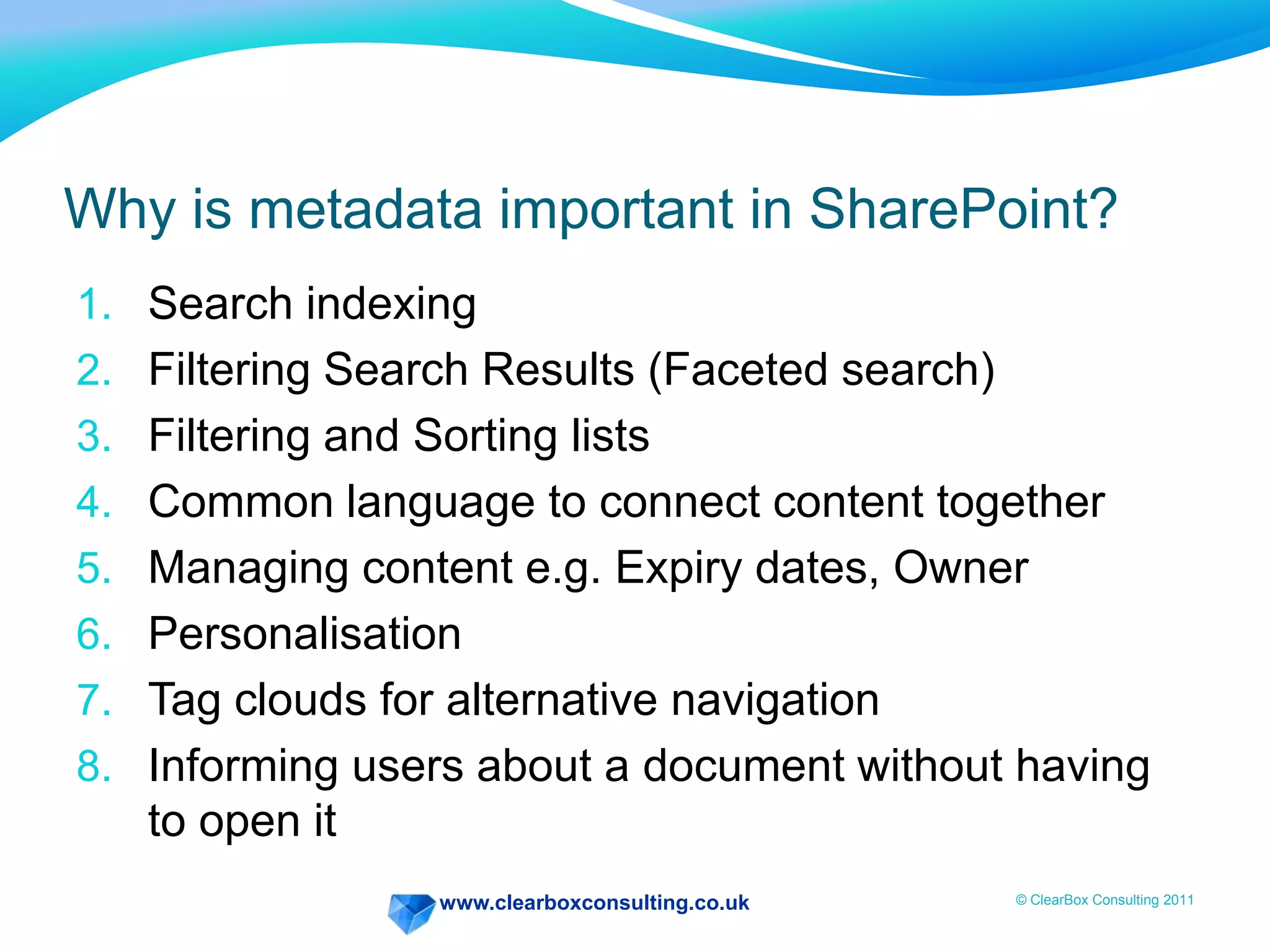 www.clearboxconsulting.co.uk © ClearBox Consulting 2011
Why is metadata important in SharePoint?
1. Search indexing
2. Filtering Search Results (Faceted search)
3. Filtering and Sorting lists
4. Common language to connect content together
5. Managing content e.g. Expiry dates, Owner
6. Personalisation
7. Tag clouds for alternative navigation
8. Informing users about a document without having
to open it
 