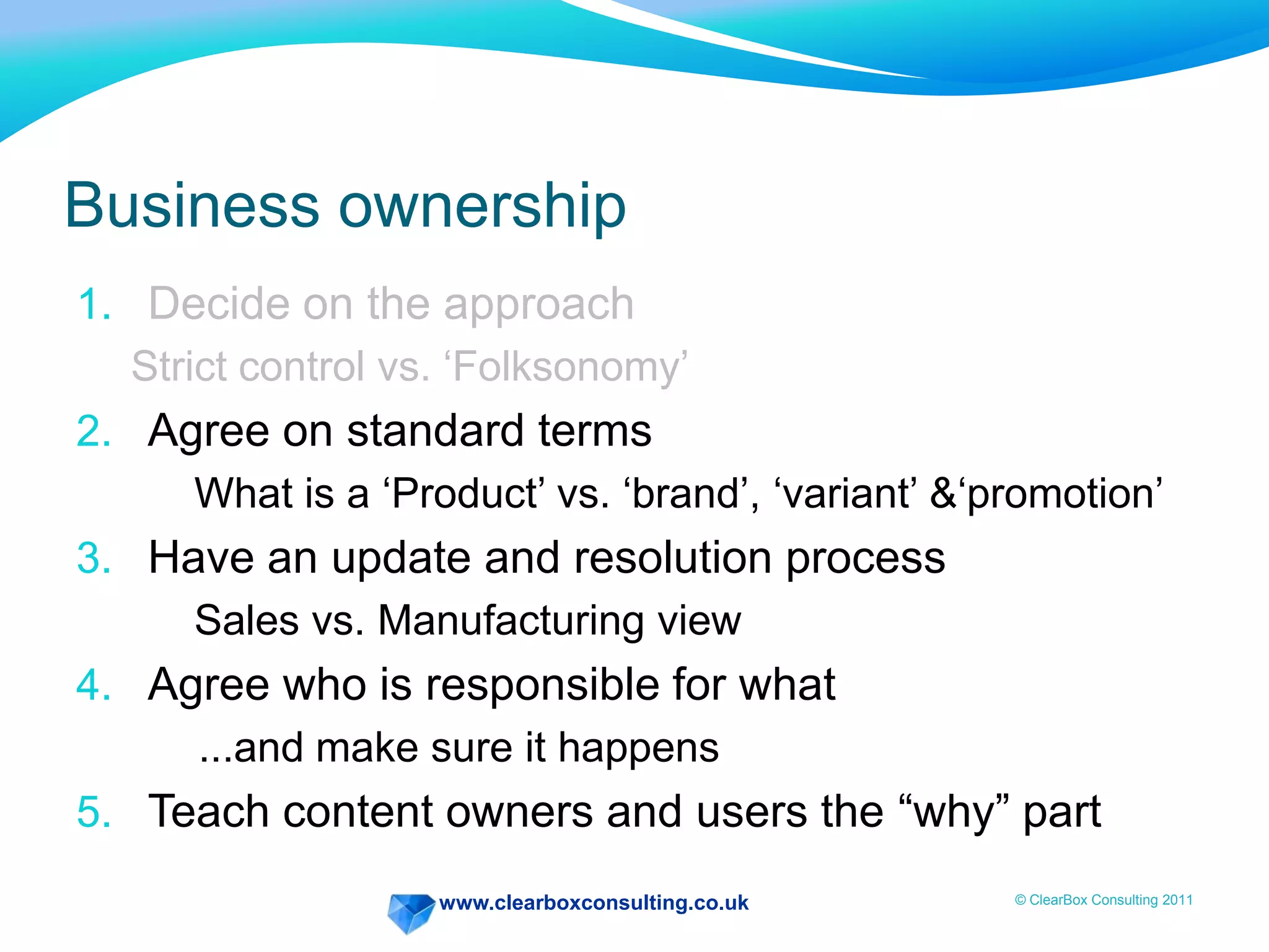 www.clearboxconsulting.co.uk © ClearBox Consulting 2011
Business ownership
1. Decide on the approach
Strict control vs. ‘Folksonomy’
2. Agree on standard terms
What is a ‘Product’ vs. ‘brand’, ‘variant’ &‘promotion’
3. Have an update and resolution process
Sales vs. Manufacturing view
4. Agree who is responsible for what
...and make sure it happens
5. Teach content owners and users the “why” part
 